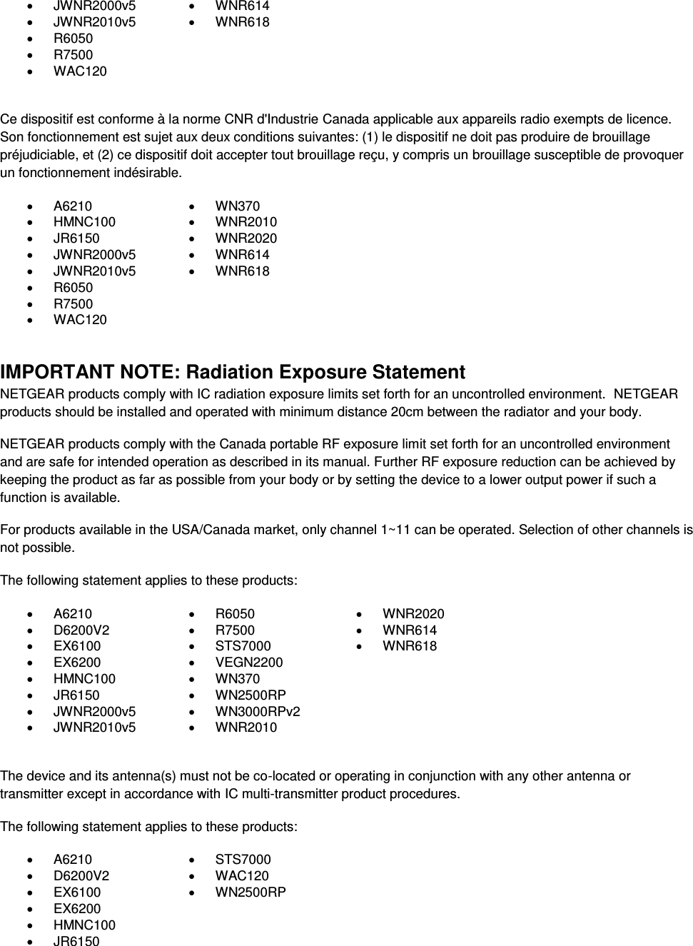    JWNR2000v5   WNR614   JWNR2010v5   WNR618   R6050    R7500    WAC120   Ce dispositif est conforme à la norme CNR d&apos;Industrie Canada applicable aux appareils radio exempts de licence. Son fonctionnement est sujet aux deux conditions suivantes: (1) le dispositif ne doit pas produire de brouillage préjudiciable, et (2) ce dispositif doit accepter tout brouillage reçu, y compris un brouillage susceptible de provoquer un fonctionnement indésirable.   A6210   WN370   HMNC100   WNR2010   JR6150   WNR2020   JWNR2000v5   WNR614   JWNR2010v5   WNR618   R6050    R7500    WAC120   IMPORTANT NOTE: Radiation Exposure Statement NETGEAR products comply with IC radiation exposure limits set forth for an uncontrolled environment.  NETGEAR products should be installed and operated with minimum distance 20cm between the radiator and your body. NETGEAR products comply with the Canada portable RF exposure limit set forth for an uncontrolled environment and are safe for intended operation as described in its manual. Further RF exposure reduction can be achieved by keeping the product as far as possible from your body or by setting the device to a lower output power if such a function is available. For products available in the USA/Canada market, only channel 1~11 can be operated. Selection of other channels is not possible. The following statement applies to these products:   A6210   R6050   WNR2020   D6200V2   R7500   WNR614   EX6100   STS7000   WNR618   EX6200   VEGN2200    HMNC100   WN370    JR6150   WN2500RP    JWNR2000v5   WN3000RPv2    JWNR2010v5   WNR2010   The device and its antenna(s) must not be co-located or operating in conjunction with any other antenna or transmitter except in accordance with IC multi-transmitter product procedures. The following statement applies to these products:   A6210   STS7000   D6200V2   WAC120   EX6100   WN2500RP   EX6200    HMNC100    JR6150  