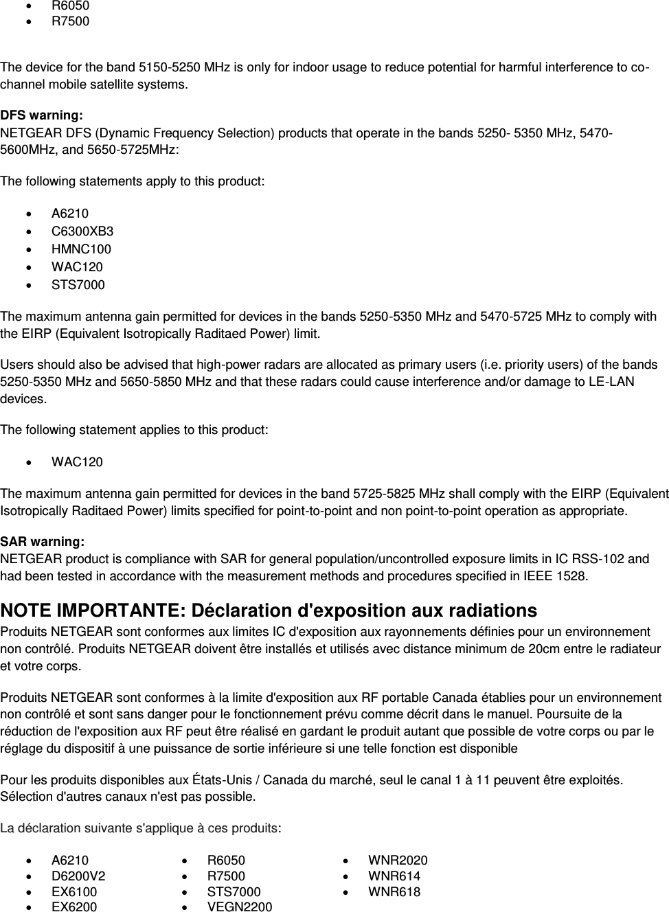    R6050    R7500   The device for the band 5150-5250 MHz is only for indoor usage to reduce potential for harmful interference to co-channel mobile satellite systems. DFS warning: NETGEAR DFS (Dynamic Frequency Selection) products that operate in the bands 5250- 5350 MHz, 5470-5600MHz, and 5650-5725MHz: The following statements apply to this product:   A6210   C6300XB3   HMNC100   WAC120   STS7000 The maximum antenna gain permitted for devices in the bands 5250-5350 MHz and 5470-5725 MHz to comply with the EIRP (Equivalent Isotropically Raditaed Power) limit. Users should also be advised that high-power radars are allocated as primary users (i.e. priority users) of the bands 5250-5350 MHz and 5650-5850 MHz and that these radars could cause interference and/or damage to LE-LAN devices. The following statement applies to this product:   WAC120 The maximum antenna gain permitted for devices in the band 5725-5825 MHz shall comply with the EIRP (Equivalent Isotropically Raditaed Power) limits specified for point-to-point and non point-to-point operation as appropriate. SAR warning: NETGEAR product is compliance with SAR for general population/uncontrolled exposure limits in IC RSS-102 and had been tested in accordance with the measurement methods and procedures specified in IEEE 1528. NOTE IMPORTANTE: Déclaration d&apos;exposition aux radiations Produits NETGEAR sont conformes aux limites IC d&apos;exposition aux rayonnements définies pour un environnement non contrôlé. Produits NETGEAR doivent être installés et utilisés avec distance minimum de 20cm entre le radiateur et votre corps. Produits NETGEAR sont conformes à la limite d&apos;exposition aux RF portable Canada établies pour un environnement non contrôlé et sont sans danger pour le fonctionnement prévu comme décrit dans le manuel. Poursuite de la réduction de l&apos;exposition aux RF peut être réalisé en gardant le produit autant que possible de votre corps ou par le réglage du dispositif à une puissance de sortie inférieure si une telle fonction est disponible Pour les produits disponibles aux États-Unis / Canada du marché, seul le canal 1 à 11 peuvent être exploités. Sélection d&apos;autres canaux n&apos;est pas possible. La déclaration suivante s&apos;applique à ces produits:   A6210   R6050   WNR2020   D6200V2   R7500   WNR614   EX6100   STS7000   WNR618   EX6200   VEGN2200  