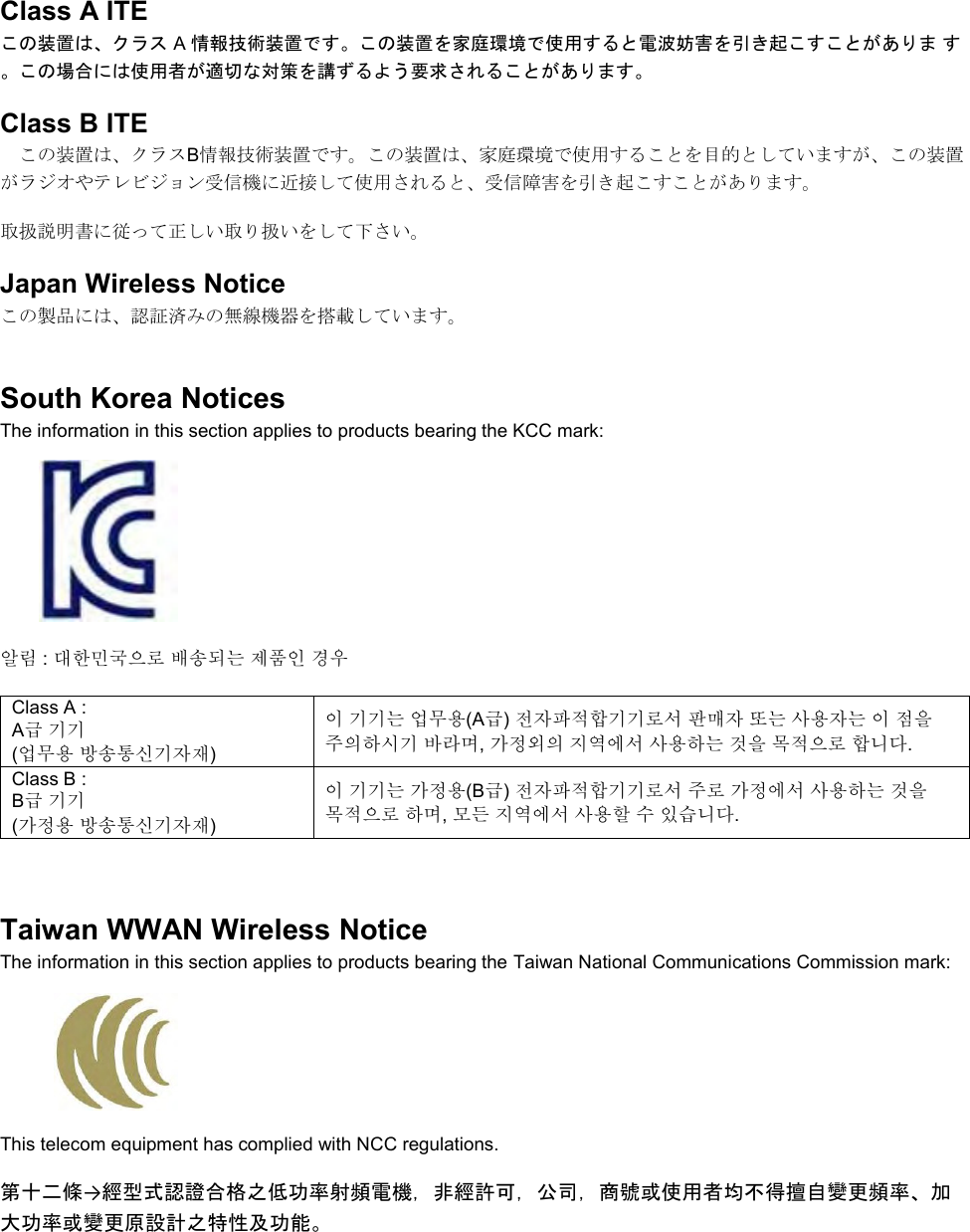   Class A ITE この装置は、クラス A 情報技術装置です。この装置を家庭環境で使用すると電波妨害を引き起こすことがありま す。この場合には使用者が適切な対策を講ずるよう要求されることがあります。 Class B ITE この装置は、クラスB情報技術装置です。この装置は、家庭環境で使用することを目的としていますが、この装置がラジオやテレビジョン受信機に近接して使用されると、受信障害を引き起こすことがあります。 取扱説明書に従って正しい取り扱いをして下さい。 Japan Wireless Notice この製品には、認証済みの無線機器を搭載しています。 South Korea Notices  The information in this section applies to products bearing the KCC mark:     알림 : 대한민국으로 배송되는 제품인 경우 Class A :  A급 기기 (업무용 방송통신기자재) 이 기기는 업무용(A급) 전자파적합기기로서 판매자 또는 사용자는 이 점을 주의하시기 바라며, 가정외의 지역에서 사용하는 것을 목적으로 합니다. Class B :  B급 기기 (가정용 방송통신기자재) 이 기기는 가정용(B급) 전자파적합기기로서 주로 가정에서 사용하는 것을 목적으로 하며, 모든 지역에서 사용할 수 있습니다.  Taiwan WWAN Wireless Notice  The information in this section applies to products bearing the Taiwan National Communications Commission mark:    This telecom equipment has complied with NCC regulations.  第十二條→經型式認證合格之低功率射頻電機，非經許可，公司，商號或使用者均不得擅自變更頻率、加大功率或變更原設計之特性及功能。 