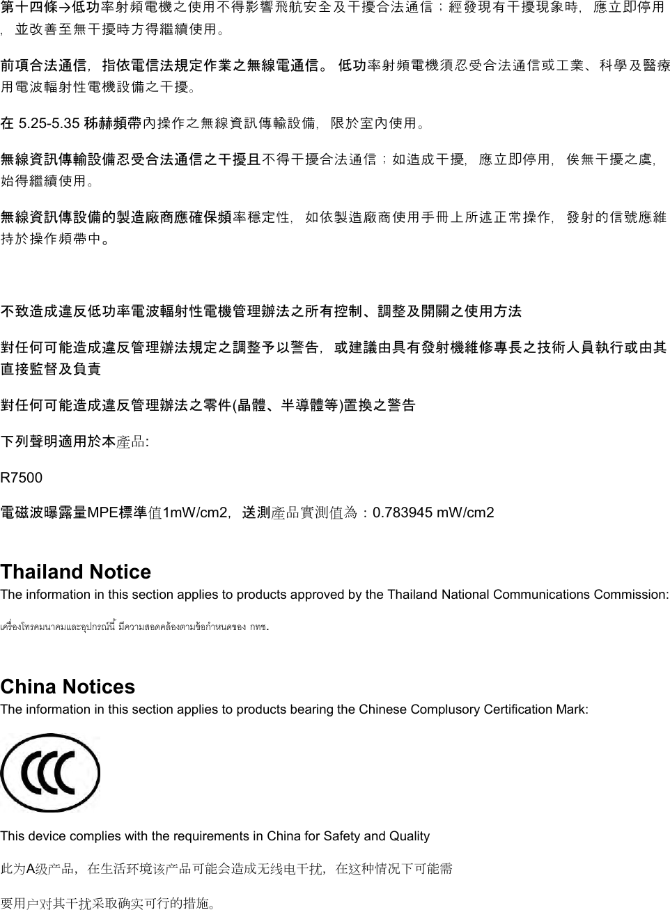  第十四條→低功率射頻電機之使用不得影響飛航安全及干擾合法通信；經發現有干擾現象時，應立即停用，並改善至無干擾時方得繼續使用。 前項合法通信，指依電信法規定作業之無線電通信。 低功率射頻電機須忍受合法通信或工業、科學及醫療用電波輻射性電機設備之干擾。 在 5.25-5.35 秭赫頻帶內操作之無線資訊傳輸設備，限於室內使用。 無線資訊傳輸設備忍受合法通信之干擾且不得干擾合法通信；如造成干擾，應立即停用，俟無干擾之虞，始得繼續使用。 無線資訊傳設備的製造廠商應確保頻率穩定性，如依製造廠商使用手冊上所述正常操作，發射的信號應維持於操作頻帶中。  不致造成違反低功率電波輻射性電機管理辦法之所有控制、調整及開關之使用方法  對任何可能造成違反管理辦法規定之調整予以警告，或建議由具有發射機維修專長之技術人員執行或由其直接監督及負責 對任何可能造成違反管理辦法之零件(晶體、半導體等)置換之警告 下列聲明適用於本產品: R7500 電磁波曝露量MPE標準值1mW/cm2，送測產品實測值為：0.783945 mW/cm2 Thailand Notice The information in this section applies to products approved by the Thailand National Communications Commission:   . China Notices The information in this section applies to products bearing the Chinese Complusory Certification Mark:  This device complies with the requirements in China for Safety and Quality 此为A级产品，在生活环境该产品可能会造成无线电干扰，在这种情况下可能需 要用户对其干扰采取确实可行的措施。 