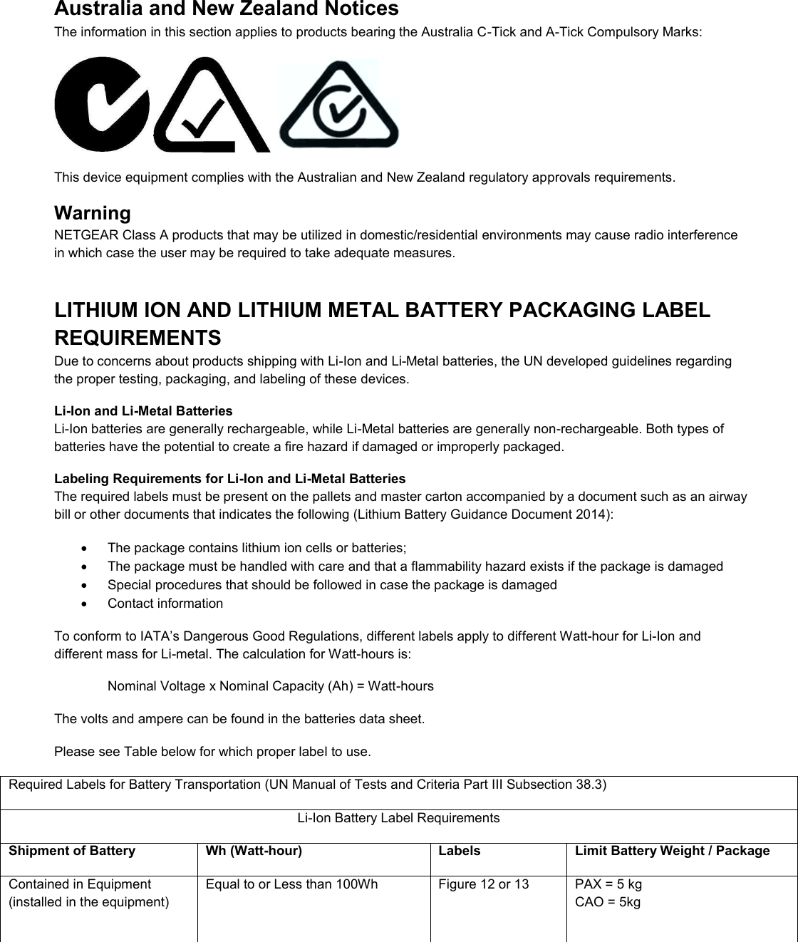  Australia and New Zealand Notices The information in this section applies to products bearing the Australia C-Tick and A-Tick Compulsory Marks:      This device equipment complies with the Australian and New Zealand regulatory approvals requirements. Warning NETGEAR Class A products that may be utilized in domestic/residential environments may cause radio interference in which case the user may be required to take adequate measures.  LITHIUM ION AND LITHIUM METAL BATTERY PACKAGING LABEL REQUIREMENTS  Due to concerns about products shipping with Li-Ion and Li-Metal batteries, the UN developed guidelines regarding the proper testing, packaging, and labeling of these devices.  Li-Ion and Li-Metal Batteries Li-Ion batteries are generally rechargeable, while Li-Metal batteries are generally non-rechargeable. Both types of batteries have the potential to create a fire hazard if damaged or improperly packaged.  Labeling Requirements for Li-Ion and Li-Metal Batteries The required labels must be present on the pallets and master carton accompanied by a document such as an airway bill or other documents that indicates the following (Lithium Battery Guidance Document 2014):   The package contains lithium ion cells or batteries;   The package must be handled with care and that a flammability hazard exists if the package is damaged   Special procedures that should be followed in case the package is damaged   Contact information To conform to IATA’s Dangerous Good Regulations, different labels apply to different Watt-hour for Li-Ion and different mass for Li-metal. The calculation for Watt-hours is: Nominal Voltage x Nominal Capacity (Ah) = Watt-hours The volts and ampere can be found in the batteries data sheet. Please see Table below for which proper label to use. Required Labels for Battery Transportation (UN Manual of Tests and Criteria Part III Subsection 38.3) Li-Ion Battery Label Requirements Shipment of Battery Wh (Watt-hour) Labels Limit Battery Weight / Package Contained in Equipment (installed in the equipment) Equal to or Less than 100Wh  Figure 12 or 13  PAX = 5 kg CAO = 5kg 