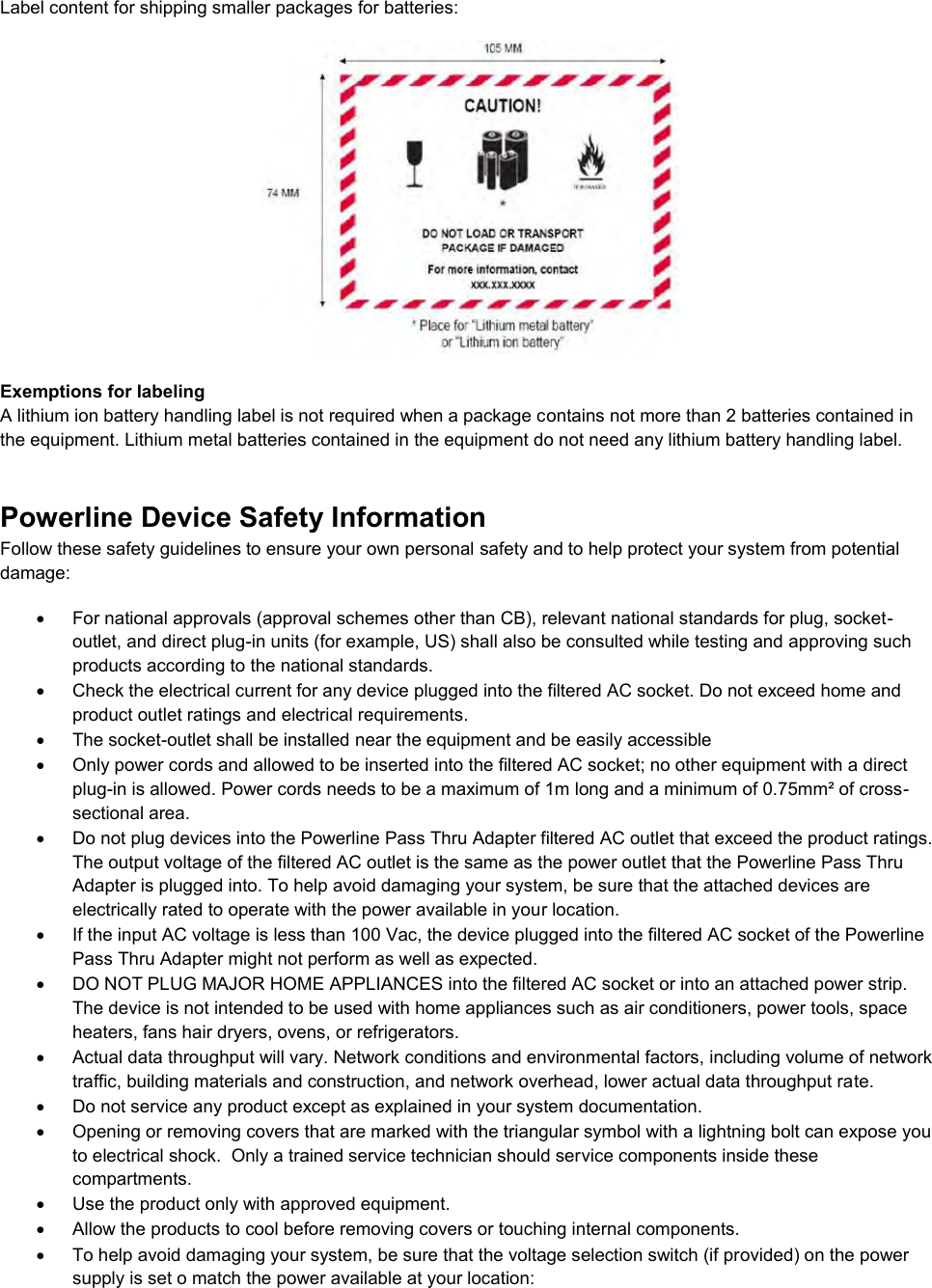  Label content for shipping smaller packages for batteries:   Exemptions for labeling A lithium ion battery handling label is not required when a package contains not more than 2 batteries contained in the equipment. Lithium metal batteries contained in the equipment do not need any lithium battery handling label. Powerline Device Safety Information Follow these safety guidelines to ensure your own personal safety and to help protect your system from potential damage:   For national approvals (approval schemes other than CB), relevant national standards for plug, socket-outlet, and direct plug-in units (for example, US) shall also be consulted while testing and approving such products according to the national standards.    Check the electrical current for any device plugged into the filtered AC socket. Do not exceed home and product outlet ratings and electrical requirements.   The socket-outlet shall be installed near the equipment and be easily accessible   Only power cords and allowed to be inserted into the filtered AC socket; no other equipment with a direct plug-in is allowed. Power cords needs to be a maximum of 1m long and a minimum of 0.75mm² of cross-sectional area.   Do not plug devices into the Powerline Pass Thru Adapter filtered AC outlet that exceed the product ratings.  The output voltage of the filtered AC outlet is the same as the power outlet that the Powerline Pass Thru Adapter is plugged into. To help avoid damaging your system, be sure that the attached devices are electrically rated to operate with the power available in your location.   If the input AC voltage is less than 100 Vac, the device plugged into the filtered AC socket of the Powerline Pass Thru Adapter might not perform as well as expected.   DO NOT PLUG MAJOR HOME APPLIANCES into the filtered AC socket or into an attached power strip.  The device is not intended to be used with home appliances such as air conditioners, power tools, space heaters, fans hair dryers, ovens, or refrigerators.    Actual data throughput will vary. Network conditions and environmental factors, including volume of network traffic, building materials and construction, and network overhead, lower actual data throughput rate.    Do not service any product except as explained in your system documentation.    Opening or removing covers that are marked with the triangular symbol with a lightning bolt can expose you to electrical shock.  Only a trained service technician should service components inside these compartments.   Use the product only with approved equipment.   Allow the products to cool before removing covers or touching internal components.   To help avoid damaging your system, be sure that the voltage selection switch (if provided) on the power supply is set o match the power available at your location: 