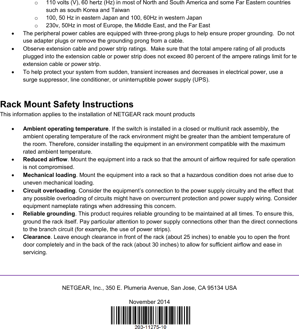  o  110 volts (V), 60 hertz (Hz) in most of North and South America and some Far Eastern countries such as south Korea and Taiwan o  100, 50 Hz in eastern Japan and 100, 60Hz in western Japan o  230v, 50Hz in most of Europe, the Middle East, and the Far East   The peripheral power cables are equipped with three-prong plugs to help ensure proper grounding.  Do not use adapter plugs or remove the grounding prong from a cable.   Observe extension cable and power strip ratings.  Make sure that the total ampere rating of all products plugged into the extension cable or power strip does not exceed 80 percent of the ampere ratings limit for te extension cable or power strip.   To help protect your system from sudden, transient increases and decreases in electrical power, use a surge suppressor, line conditioner, or uninterruptible power supply (UPS). Rack Mount Safety Instructions This information applies to the installation of NETGEAR rack mount products  Ambient operating temperature. If the switch is installed in a closed or multiunit rack assembly, the ambient operating temperature of the rack environment might be greater than the ambient temperature of the room. Therefore, consider installing the equipment in an environment compatible with the maximum rated ambient temperature.  Reduced airflow. Mount the equipment into a rack so that the amount of airflow required for safe operation is not compromised.  Mechanical loading. Mount the equipment into a rack so that a hazardous condition does not arise due to uneven mechanical loading.  Circuit overloading. Consider the equipment’s connection to the power supply circuitry and the effect that any possible overloading of circuits might have on overcurrent protection and power supply wiring. Consider equipment nameplate ratings when addressing this concern.  Reliable grounding. This product requires reliable grounding to be maintained at all times. To ensure this, ground the rack itself. Pay particular attention to power supply connections other than the direct connections to the branch circuit (for example, the use of power strips).  Clearance. Leave enough clearance in front of the rack (about 25 inches) to enable you to open the front door completely and in the back of the rack (about 30 inches) to allow for sufficient airflow and ease in servicing.   NETGEAR, Inc., 350 E. Plumeria Avenue, San Jose, CA 95134 USA November 2014   