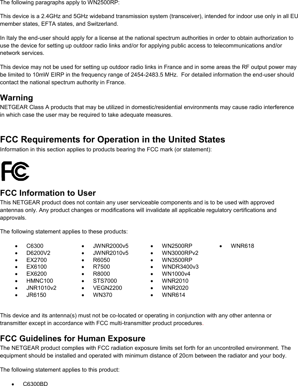   The following paragraphs apply to WN2500RP: This device is a 2.4GHz and 5GHz wideband transmission system (transceiver), intended for indoor use only in all EU member states, EFTA states, and Switzerland. In Italy the end-user should apply for a license at the national spectrum authorities in order to obtain authorization to use the device for setting up outdoor radio links and/or for applying public access to telecommunications and/or network services. This device may not be used for setting up outdoor radio links in France and in some areas the RF output power may be limited to 10mW EIRP in the frequency range of 2454-2483.5 MHz.  For detailed information the end-user should contact the national spectrum authority in France.  Warning NETGEAR Class A products that may be utilized in domestic/residential environments may cause radio interference in which case the user may be required to take adequate measures.  FCC Requirements for Operation in the United States Information in this section applies to products bearing the FCC mark (or statement):   FCC Information to User This NETGEAR product does not contain any user serviceable components and is to be used with approved antennas only. Any product changes or modifications will invalidate all applicable regulatory certifications and approvals. The following statement applies to these products:   C6300   JWNR2000v5   WN2500RP   WNR618   D6200V2   JWNR2010v5   WN3000RPv2   EX2700   R6050   WN3500RP    EX6100   R7500  WNDR3400v3    EX6200   R8000  WN1000v4    HMNC100   STS7000   WNR2010    JNR1010v2   VEGN2200   WNR2020    JR6150   WN370   WNR614   This device and its antenna(s) must not be co-located or operating in conjunction with any other antenna or transmitter except in accordance with FCC multi-transmitter product procedures.  FCC Guidelines for Human Exposure The NETGEAR product complies with FCC radiation exposure limits set forth for an uncontrolled environment. The equipment should be installed and operated with minimum distance of 20cm between the radiator and your body. The following statement applies to this product:   C6300BD 