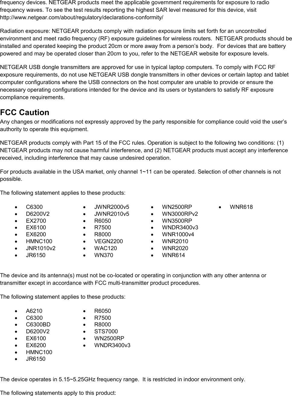  frequency devices. NETGEAR products meet the applicable government requirements for exposure to radio frequency waves. To see the test results reporting the highest SAR level measured for this device, visit http://www.netgear.com/about/regulatory/declarations-conformity/ Radiation exposure: NETGEAR products comply with radiation exposure limits set forth for an uncontrolled environment and meet radio frequency (RF) exposure guidelines for wireless routers.  NETGEAR products should be installed and operated keeping the product 20cm or more away from a person’s body.  For devices that are battery powered and may be operated closer than 20cm to you, refer to the NETGEAR website for exposure levels. NETGEAR USB dongle transmitters are approved for use in typical laptop computers. To comply with FCC RF exposure requirements, do not use NETGEAR USB dongle transmitters in other devices or certain laptop and tablet computer configurations where the USB connectors on the host computer are unable to provide or ensure the necessary operating configurations intended for the device and its users or bystanders to satisfy RF exposure compliance requirements.    FCC Caution Any changes or modifications not expressly approved by the party responsible for compliance could void the user’s authority to operate this equipment. NETGEAR products comply with Part 15 of the FCC rules. Operation is subject to the following two conditions: (1) NETGEAR products may not cause harmful interference, and (2) NETGEAR products must accept any interference received, including interference that may cause undesired operation. For products available in the USA market, only channel 1~11 can be operated. Selection of other channels is not possible. The following statement applies to these products:   C6300   JWNR2000v5   WN2500RP   WNR618   D6200V2   JWNR2010v5   WN3000RPv2   EX2700   R6050   WN3500RP    EX6100   R7500  WNDR3400v3    EX6200   R8000   WNR1000v4    HMNC100   VEGN2200   WNR2010    JNR1010v2   WAC120   WNR2020    JR6150   WN370   WNR614   The device and its antenna(s) must not be co-located or operating in conjunction with any other antenna or transmitter except in accordance with FCC multi-transmitter product procedures. The following statement applies to these products:   A6210   R6050   C6300   R7500   C6300BD   R8000   D6200V2   STS7000   EX6100   WN2500RP   EX6200   WNDR3400v3   HMNC100    JR6150   The device operates in 5.15~5.25GHz frequency range.  It is restricted in indoor environment only.  The following statements apply to this product: 