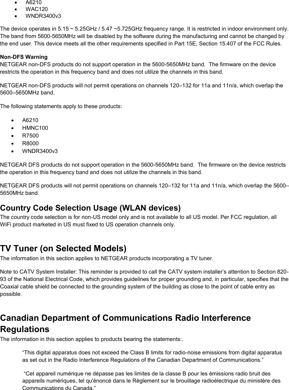    A6210   WAC120   WNDR3400v3   The device operates in 5.15 ~ 5.25GHz / 5.47 ~5.725GHz frequency range. It is restricted in indoor environment only. The band from 5600-5650MHz will be disabled by the software during the manufacturing and cannot be changed by the end user. This device meets all the other requirements specified in Part 15E, Section 15.407 of the FCC Rules. Non-DFS Warning NETGEAR non-DFS products do not support operation in the 5600-5650MHz band.  The firmware on the device restricts the operation in this frequency band and does not utilize the channels in this band.  NETGEAR non-DFS products will not permit operations on channels 120–132 for 11a and 11n/a, which overlap the 5600–5650MHz band.  The following statements apply to these products:   A6210   HMNC100   R7500   R8000   WNDR3400v3 NETGEAR DFS products do not support operation in the 5600-5650MHz band.  The firmware on the device restricts the operation in this frequency band and does not utilize the channels in this band.  NETGEAR DFS products will not permit operations on channels 120–132 for 11a and 11n/a, which overlap the 5600–5650MHz band.  Country Code Selection Usage (WLAN devices) The country code selection is for non-US model only and is not available to all US model. Per FCC regulation, all WiFi product marketed in US must fixed to US operation channels only. TV Tuner (on Selected Models) The information in this section applies to NETGEAR products incorporating a TV tuner.  Note to CATV System Installer: This reminder is provided to call the CATV system installer’s attention to Section 820-93 of the National Electrical Code, which provides guidelines for proper grounding and, in particular, specifies that the Coaxial cable shield be connected to the grounding system of the building as close to the point of cable entry as possible. Canadian Department of Communications Radio Interference Regulations The information in this section applies to products bearing the statements:. “This digital apparatus does not exceed the Class B limits for radio-noise emissions from digital apparatus as set out in the Radio Interference Regulations of the Canadian Department of Communications.”  “Cet appareil numérique ne dépasse pas les limites de la classe B pour les émissions radio bruit des            appareils numériques, tel qu&apos;énoncé dans le Règlement sur le brouillage radioélectrique du ministère des Communications du Canada.” 