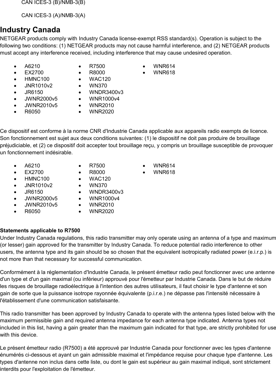 CAN ICES-3 (B)/NMB-3(B) CAN ICES-3 (A)/NMB-3(A) Industry Canada NETGEAR products comply with Industry Canada license-exempt RSS standard(s). Operation is subject to the following two conditions: (1) NETGEAR products may not cause harmful interference, and (2) NETGEAR products must accept any interference received, including interference that may cause undesired operation.   A6210   R7500   WNR614   EX2700   R8000   WNR618   HMNC100   WAC120    JNR1010v2   WN370    JR6150   WNDR3400v3    JWNR2000v5   WNR1000v4    JWNR2010v5   WNR2010    R6050   WNR2020   Ce dispositif est conforme à la norme CNR d&apos;Industrie Canada applicable aux appareils radio exempts de licence. Son fonctionnement est sujet aux deux conditions suivantes: (1) le dispositif ne doit pas produire de brouillage préjudiciable, et (2) ce dispositif doit accepter tout brouillage reçu, y compris un brouillage susceptible de provoquer un fonctionnement indésirable.   A6210   R7500   WNR614   EX2700   R8000   WNR618   HMNC100   WAC120    JNR1010v2   WN370    JR6150   WNDR3400v3    JWNR2000v5   WNR1000v4    JWNR2010v5   WNR2010    R6050   WNR2020   Statements applicable to R7500 Under Industry Canada regulations, this radio transmitter may only operate using an antenna of a type and maximum (or lesser) gain approved for the transmitter by Industry Canada. To reduce potential radio interference to other users, the antenna type and its gain should be so chosen that the equivalent isotropically radiated power (e.i.r.p.) is not more than that necessary for successful communication.   Conformément à la réglementation d&apos;Industrie Canada, le présent émetteur radio peut fonctionner avec une antenne d&apos;un type et d&apos;un gain maximal (ou inférieur) approuvé pour l&apos;émetteur par Industrie Canada. Dans le but de réduire les risques de brouillage radioélectrique à l&apos;intention des autres utilisateurs, il faut choisir le type d&apos;antenne et son gain de sorte que la puissance isotrope rayonnée équivalente (p.i.r.e.) ne dépasse pas l&apos;intensité nécessaire à l&apos;établissement d&apos;une communication satisfaisante. This radio transmitter has been approved by Industry Canada to operate with the antenna types listed below with the maximum permissible gain and required antenna impedance for each antenna type indicated. Antenna types not included in this list, having a gain greater than the maximum gain indicated for that type, are strictly prohibited for use with this device. Le présent émetteur radio (R7500) a été approuvé par Industrie Canada pour fonctionner avec les types d&apos;antenne énumérés ci-dessous et ayant un gain admissible maximal et l&apos;impédance requise pour chaque type d&apos;antenne. Les types d&apos;antenne non inclus dans cette liste, ou dont le gain est supérieur au gain maximal indiqué, sont strictement interdits pour l&apos;exploitation de l&apos;émetteur. 