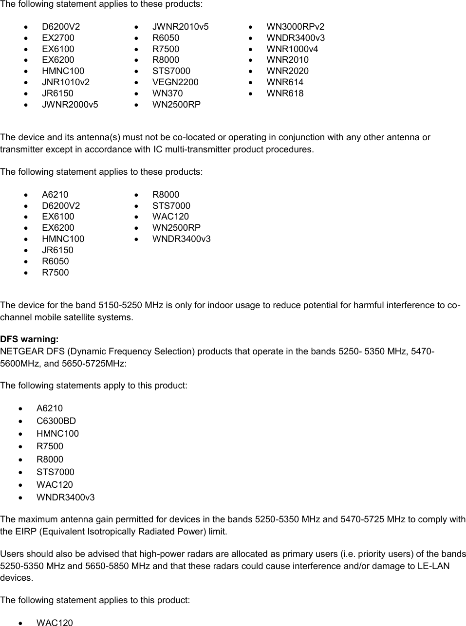  The following statement applies to these products:   D6200V2   JWNR2010v5   WN3000RPv2  EX2700   R6050   WNDR3400v3   EX6100   R7500   WNR1000v4   EX6200   R8000   WNR2010   HMNC100   STS7000   WNR2020   JNR1010v2   VEGN2200   WNR614   JR6150   WN370   WNR618   JWNR2000v5   WN2500RP   The device and its antenna(s) must not be co-located or operating in conjunction with any other antenna or transmitter except in accordance with IC multi-transmitter product procedures. The following statement applies to these products:   A6210   R8000   D6200V2   STS7000   EX6100   WAC120   EX6200   WN2500RP   HMNC100   WNDR3400v3   JR6150    R6050    R7500   The device for the band 5150-5250 MHz is only for indoor usage to reduce potential for harmful interference to co-channel mobile satellite systems. DFS warning: NETGEAR DFS (Dynamic Frequency Selection) products that operate in the bands 5250- 5350 MHz, 5470-5600MHz, and 5650-5725MHz: The following statements apply to this product:   A6210   C6300BD   HMNC100   R7500   R8000   STS7000   WAC120   WNDR3400v3 The maximum antenna gain permitted for devices in the bands 5250-5350 MHz and 5470-5725 MHz to comply with the EIRP (Equivalent Isotropically Radiated Power) limit. Users should also be advised that high-power radars are allocated as primary users (i.e. priority users) of the bands 5250-5350 MHz and 5650-5850 MHz and that these radars could cause interference and/or damage to LE-LAN devices. The following statement applies to this product:   WAC120 