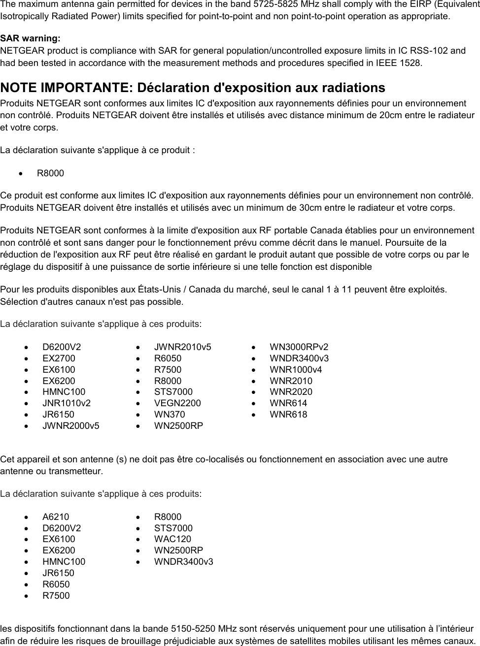  The maximum antenna gain permitted for devices in the band 5725-5825 MHz shall comply with the EIRP (Equivalent Isotropically Radiated Power) limits specified for point-to-point and non point-to-point operation as appropriate. SAR warning: NETGEAR product is compliance with SAR for general population/uncontrolled exposure limits in IC RSS-102 and had been tested in accordance with the measurement methods and procedures specified in IEEE 1528. NOTE IMPORTANTE: Déclaration d&apos;exposition aux radiations Produits NETGEAR sont conformes aux limites IC d&apos;exposition aux rayonnements définies pour un environnement non contrôlé. Produits NETGEAR doivent être installés et utilisés avec distance minimum de 20cm entre le radiateur et votre corps. La déclaration suivante s&apos;applique à ce produit :   R8000 Ce produit est conforme aux limites IC d&apos;exposition aux rayonnements définies pour un environnement non contrôlé. Produits NETGEAR doivent être installés et utilisés avec un minimum de 30cm entre le radiateur et votre corps. Produits NETGEAR sont conformes à la limite d&apos;exposition aux RF portable Canada établies pour un environnement non contrôlé et sont sans danger pour le fonctionnement prévu comme décrit dans le manuel. Poursuite de la réduction de l&apos;exposition aux RF peut être réalisé en gardant le produit autant que possible de votre corps ou par le réglage du dispositif à une puissance de sortie inférieure si une telle fonction est disponible Pour les produits disponibles aux États-Unis / Canada du marché, seul le canal 1 à 11 peuvent être exploités. Sélection d&apos;autres canaux n&apos;est pas possible. La déclaration suivante s&apos;applique à ces produits:   D6200V2   JWNR2010v5   WN3000RPv2  EX2700   R6050   WNDR3400v3   EX6100   R7500   WNR1000v4   EX6200   R8000   WNR2010   HMNC100   STS7000   WNR2020   JNR1010v2   VEGN2200   WNR614   JR6150   WN370   WNR618   JWNR2000v5   WN2500RP   Cet appareil et son antenne (s) ne doit pas être co-localisés ou fonctionnement en association avec une autre antenne ou transmetteur. La déclaration suivante s&apos;applique à ces produits:   A6210   R8000   D6200V2   STS7000   EX6100   WAC120   EX6200   WN2500RP   HMNC100   WNDR3400v3   JR6150    R6050    R7500   les dispositifs fonctionnant dans la bande 5150-5250 MHz sont réservés uniquement pour une utilisation à l’intérieur afin de réduire les risques de brouillage préjudiciable aux systèmes de satellites mobiles utilisant les mêmes canaux. 