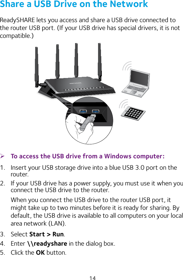 14Share a USB Drive on the NetworkReadySHARE lets you access and share a USB drive connected to the router USB port. (If your USB drive has special drivers, it is not compatible.) ¾To access the USB drive from a Windows computer: 1.  Insert your USB storage drive into a blue USB 3.0 port on the router.2.  If your USB drive has a power supply, you must use it when you connect the USB drive to the router.When you connect the USB drive to the router USB port, it might take up to two minutes before it is ready for sharing. By default, the USB drive is available to all computers on your local area network (LAN).3.  Select Start &gt; Run. 4.  Enter \\readyshare in the dialog box.5.  Click the OK button.