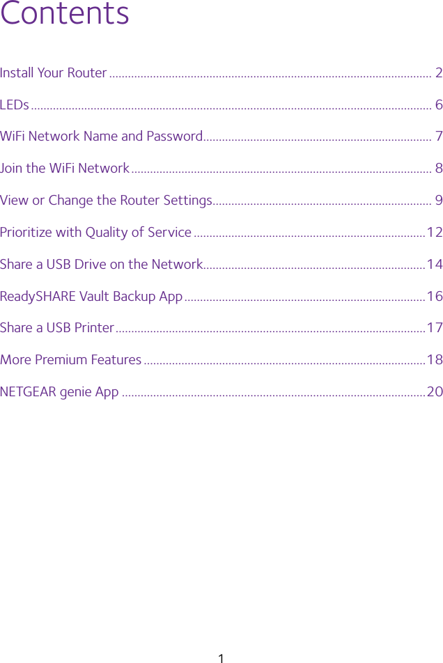 1ContentsInstall Your Router ....................................................................................................... 2LEDs ................................................................................................................................ 6WiFi Network Name and Password ......................................................................... 7Join the WiFi Network ................................................................................................ 8View or Change the Router Settings ...................................................................... 9Prioritize with Quality of Service ..........................................................................12Share a USB Drive on the Network.......................................................................14ReadySHARE Vault Backup App .............................................................................16Share a USB Printer ...................................................................................................17More Premium Features ..........................................................................................18NETGEAR genie App .................................................................................................20