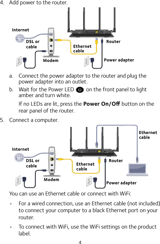 44.  Add power to the router.a.  Connect the power adapter to the router and plug the power adapter into an outlet.b.  Wait for the Power LED   on the front panel to light amber and turn white. If no LEDs are lit, press the Power On/O button on the rear panel of the router.5.  Connect a computer.You can use an Ethernet cable or connect with WiFi: • For a wired connection, use an Ethernet cable (not included) to connect your computer to a black Ethernet port on your router.• To connect with WiFi, use the WiFi settings on the product label.Power adapterInternetInternetDSL or cableModemRouterDSL or cableModemRouterEthernet cableEthernet cablePower adapterEthernet cable