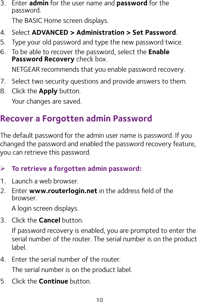 103.  Enter admin for the user name and password for the password. The BASIC Home screen displays.4.  Select ADVANCED &gt; Administration &gt; Set Password.5.  Type your old password and type the new password twice. 6.  To be able to recover the password, select the Enable Password Recovery check box.NETGEAR recommends that you enable password recovery.7.  Select two security questions and provide answers to them.8.  Click the Apply button.Your changes are saved.Recover a Forgotten admin PasswordThe default password for the admin user name is password. If you changed the password and enabled the password recovery feature, you can retrieve this password. ¾To retrieve a forgotten admin password:1.  Launch a web browser.2.  Enter www.routerlogin.net in the address ﬁeld of the browser.A login screen displays.3.  Click the Cancel button.If password recovery is enabled, you are prompted to enter the serial number of the router. The serial number is on the product label.4.  Enter the serial number of the router.The serial number is on the product label.5.  Click the Continue button.