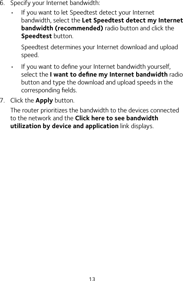 136.  Specify your Internet bandwidth:• If you want to let Speedtest detect your Internet bandwidth, select the Let Speedtest detect my Internet bandwidth (recommended) radio button and click the Speedtest button.Speedtest determines your Internet download and upload speed.• If you want to deﬁne your Internet bandwidth yourself, select the I want to deﬁne my Internet bandwidth radio button and type the download and upload speeds in the corresponding ﬁelds.7.  Click the Apply button.The router prioritizes the bandwidth to the devices connected to the network and the Click here to see bandwidth utilization by device and application link displays.