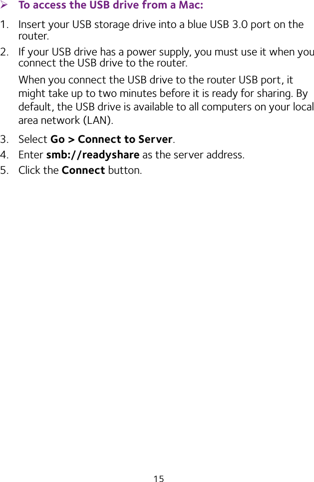 15 ¾To access the USB drive from a Mac: 1.  Insert your USB storage drive into a blue USB 3.0 port on the router.2.  If your USB drive has a power supply, you must use it when you connect the USB drive to the router.When you connect the USB drive to the router USB port, it might take up to two minutes before it is ready for sharing. By default, the USB drive is available to all computers on your local area network (LAN).3.  Select Go &gt; Connect to Server.4.  Enter smb://readyshare as the server address.5.  Click the Connect button.