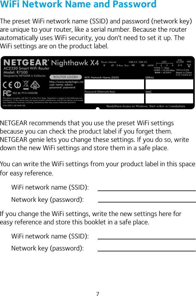 7WiFi Network Name and PasswordThe preset WiFi network name (SSID) and password (network key) are unique to your router, like a serial number. Because the router automatically uses WiFi security, you don’t need to set it up. The WiFi settings are on the product label.AC2350 Smart WiFi RouterModel: R7500 272-12325-01ReadyShare Access on Windows: Start     Run     \\readyshareUSB 3.0 USB 3.0eSATAWiFiOn/Off WPSPower InternetPY314300288This device complies with Part 15 of the FCC Rules. Operation is subject to the following twoconditions: (1) this device may not cause harmful interference, and (2) this device must accept any interference received, including interference that may cause undesired operation.CAN ICES-3 (B)/NMB-3(B) Designed by NETGEAR in CaliforniaLANWHITEAMBERBLINKBLINKNighthawk X412V 3.5APassword (Network Key)R-NZNETGEAR recommends that you use the preset WiFi settings because you can check the product label if you forget them. NETGEAR genie lets you change these settings. If you do so, write down the new WiFi settings and store them in a safe place. You can write the WiFi settings from your product label in this space for easy reference.WiFi network name (SSID):Network key (password):If you change the WiFi settings, write the new settings here for easy reference and store this booklet in a safe place.WiFi network name (SSID):Network key (password):