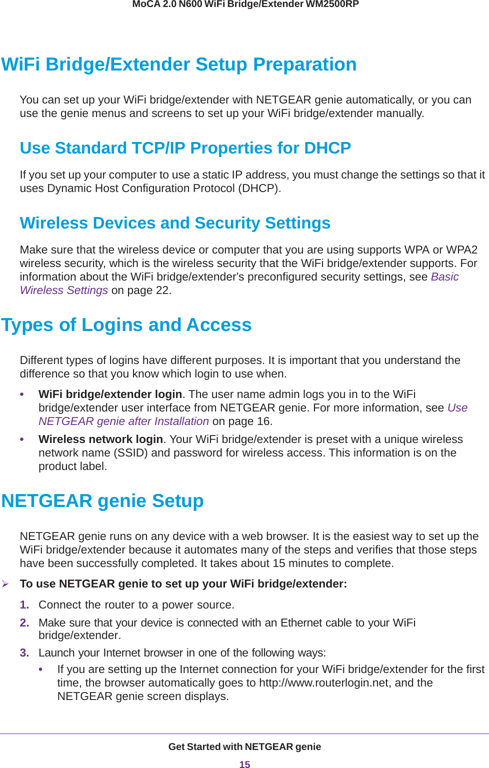 Get Started with NETGEAR genie15 MoCA 2.0 N600 WiFi Bridge/Extender WM2500RPWiFi Bridge/Extender Setup PreparationYou can set up your WiFi bridge/extender with NETGEAR genie automatically, or you can use the genie menus and screens to set up your WiFi bridge/extender manually.Use Standard TCP/IP Properties for DHCPIf you set up your computer to use a static IP address, you must change the settings so that it uses Dynamic Host Configuration Protocol (DHCP). Wireless Devices and Security SettingsMake sure that the wireless device or computer that you are using supports WPA or WPA2 wireless security, which is the wireless security that the WiFi bridge/extender supports. For information about the WiFi bridge/extender’s preconfigured security settings, see Basic Wireless Settings on page  22.Types of Logins and AccessDifferent types of logins have different purposes. It is important that you understand the difference so that you know which login to use when.•WiFi bridge/extender login. The user name admin logs you in to the WiFi bridge/extender user interface from NETGEAR genie. For more information, see Use NETGEAR genie after Installation on page  16.•Wireless network login. Your WiFi bridge/extender is preset with a unique wireless network name (SSID) and password for wireless access. This information is on the product label.NETGEAR genie SetupNETGEAR genie runs on any device with a web browser. It is the easiest way to set up the WiFi bridge/extender because it automates many of the steps and verifies that those steps have been successfully completed. It takes about 15  minutes to complete. To use NETGEAR genie to set up your WiFi bridge/extender:1. Connect the router to a power source.2. Make sure that your device is connected with an Ethernet cable to your WiFi bridge/extender.3. Launch your Internet browser in one of the following ways:•If you are setting up the Internet connection for your WiFi bridge/extender for the first time, the browser automatically goes to http://www.routerlogin.net, and the NETGEAR genie screen displays.