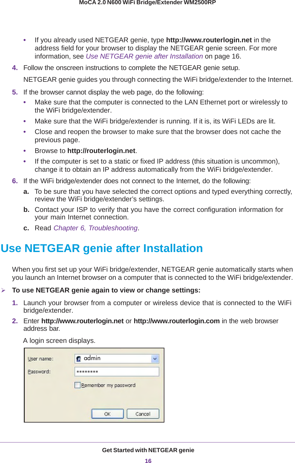 Get Started with NETGEAR genie16MoCA 2.0 N600 WiFi Bridge/Extender WM2500RP •If you already used NETGEAR genie, type http://www.routerlogin.net in the address field for your browser to display the NETGEAR genie screen. For more information, see Use NETGEAR genie after Installation on page  16.4. Follow the onscreen instructions to complete the NETGEAR genie setup.NETGEAR genie guides you through connecting the WiFi bridge/extender to the Internet. 5. If the browser cannot display the web page, do the following: •Make sure that the computer is connected to the LAN Ethernet port or wirelessly to the WiFi bridge/extender.•Make sure that the WiFi bridge/extender is running. If it is, its WiFi LEDs are lit.•Close and reopen the browser to make sure that the browser does not cache the previous page.•Browse to http://routerlogin.net.•If the computer is set to a static or fixed IP address (this situation is uncommon), change it to obtain an IP address automatically from the WiFi bridge/extender.6. If the WiFi bridge/extender does not connect to the Internet, do the following:a. To be sure that you have selected the correct options and typed everything correctly, review the WiFi bridge/extender’s settings.b. Contact your ISP to verify that you have the correct configuration information for your main Internet connection.c. Read Chapter 6, Troubleshooting. Use NETGEAR genie after InstallationWhen you first set up your WiFi bridge/extender, NETGEAR genie automatically starts when you launch an Internet browser on a computer that is connected to the WiFi bridge/extender. To use NETGEAR genie again to view or change settings:1. Launch your browser from a computer or wireless device that is connected to the WiFi bridge/extender.2. Enter http://www.routerlogin.net or http://www.routerlogin.com in the web browser address bar.A login screen displays.admin********