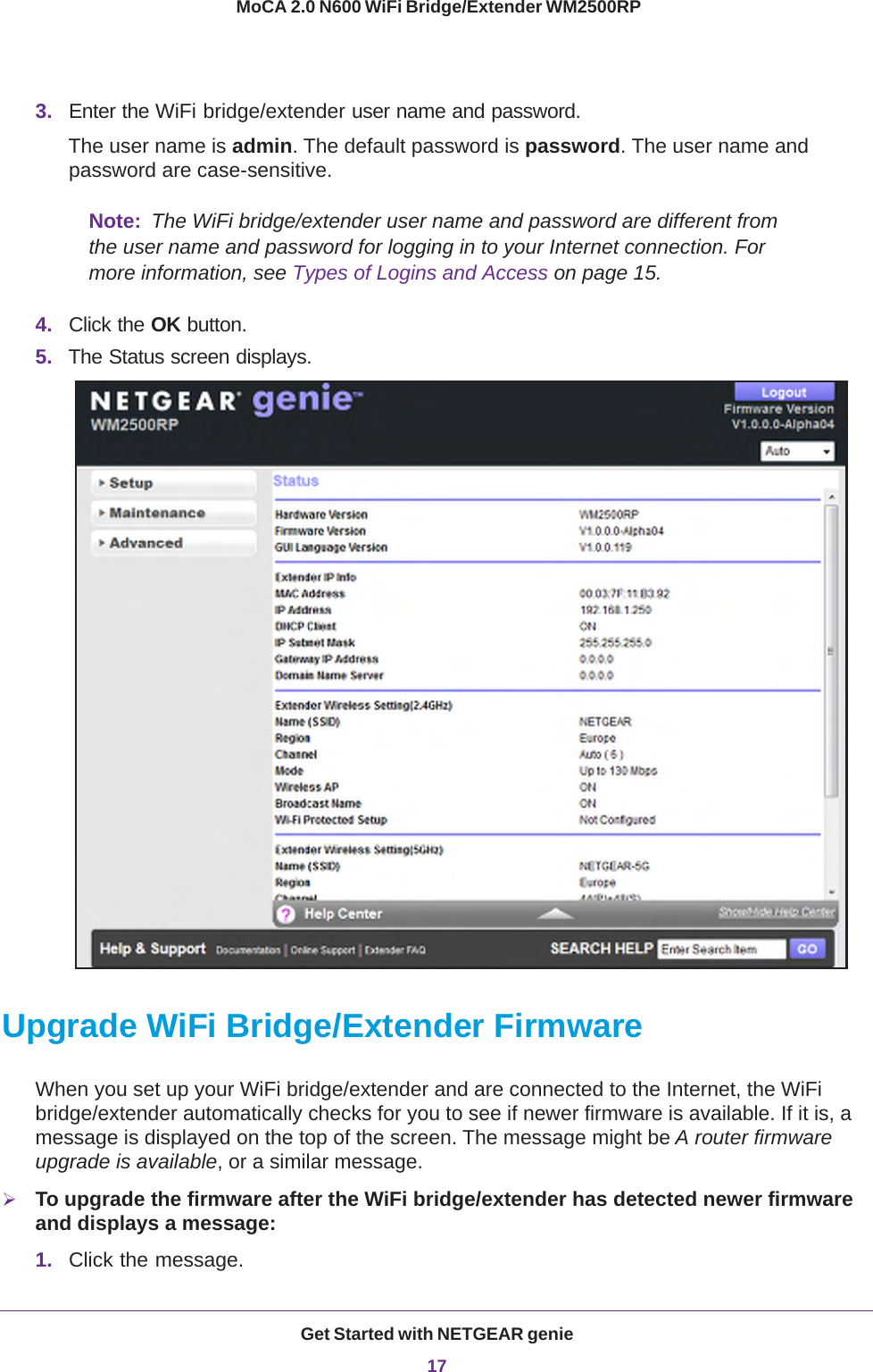 Get Started with NETGEAR genie17 MoCA 2.0 N600 WiFi Bridge/Extender WM2500RP3. Enter the WiFi bridge/extender user name and password.The user name is admin. The default password is password. The user name and password are case-sensitive.Note:  The WiFi bridge/extender user name and password are different from the user name and password for logging in to your Internet connection. For more information, see Types of Logins and Access on page  15.4. Click the OK button.5. The Status screen displays.Upgrade WiFi Bridge/Extender FirmwareWhen you set up your WiFi bridge/extender and are connected to the Internet, the WiFi bridge/extender automatically checks for you to see if newer firmware is available. If it is, a message is displayed on the top of the screen. The message might be A router firmware upgrade is available, or a similar message.To upgrade the firmware after the WiFi bridge/extender has detected newer firmware and displays a message:1. Click the message.