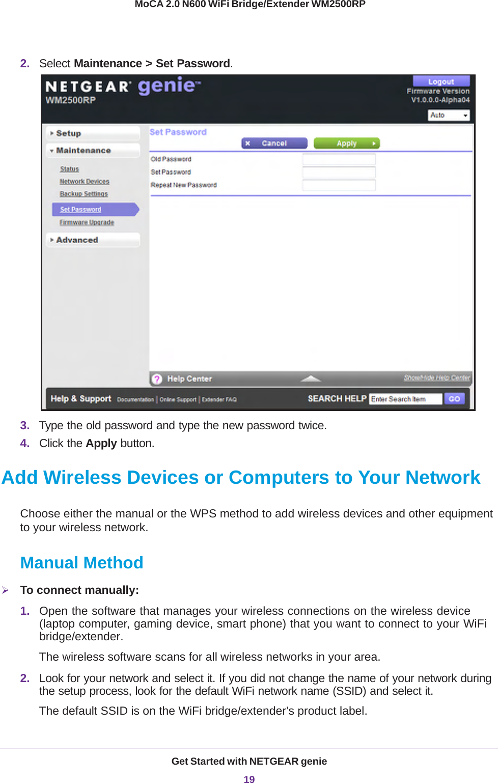 Get Started with NETGEAR genie19 MoCA 2.0 N600 WiFi Bridge/Extender WM2500RP2. Select Maintenance &gt; Set Password.3. Type the old password and type the new password twice.4. Click the Apply button.Add Wireless Devices or Computers to Your NetworkChoose either the manual or the WPS method to add wireless devices and other equipment to your wireless network. Manual MethodTo connect manually:1. Open the software that manages your wireless connections on the wireless device (laptop computer, gaming device, smart phone) that you want to connect to your WiFi bridge/extender.The wireless software scans for all wireless networks in your area.2. Look for your network and select it. If you did not change the name of your network during the setup process, look for the default WiFi network name (SSID) and select it. The default SSID is on the WiFi bridge/extender’s product label.