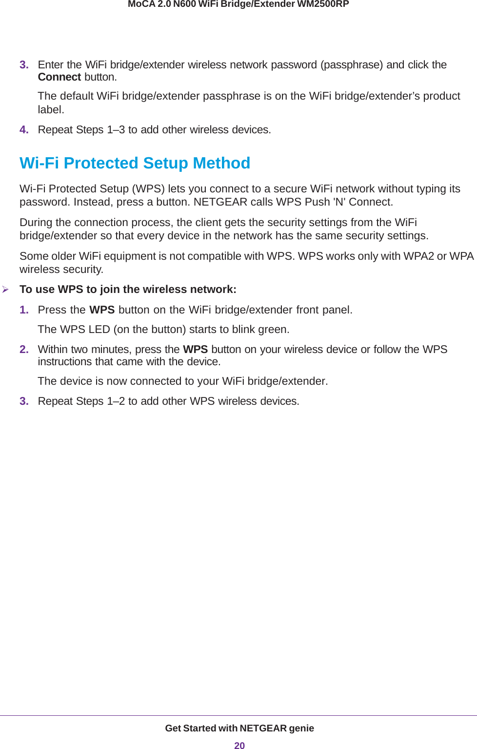 Get Started with NETGEAR genie20MoCA 2.0 N600 WiFi Bridge/Extender WM2500RP 3. Enter the WiFi bridge/extender wireless network password (passphrase) and click the Connect button.The default WiFi bridge/extender passphrase is on the WiFi bridge/extender’s product label.4. Repeat Steps 1–3 to add other wireless devices.Wi-Fi Protected Setup MethodWi-Fi Protected Setup (WPS) lets you connect to a secure WiFi network without typing its password. Instead, press a button. NETGEAR calls WPS Push &apos;N&apos; Connect.During the connection process, the client gets the security settings from the WiFi bridge/extender so that every device in the network has the same security settings.Some older WiFi equipment is not compatible with WPS. WPS works only with WPA2 or WPA wireless security.To use WPS to join the wireless network:1. Press the WPS button on the WiFi bridge/extender front panel. The WPS LED (on the button) starts to blink green.2. Within two minutes, press the WPS button on your wireless device or follow the WPS instructions that came with the device. The device is now connected to your WiFi bridge/extender.3. Repeat Steps 1–2 to add other WPS wireless devices.