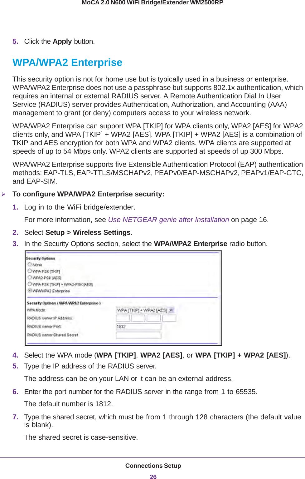 Connections Setup26MoCA 2.0 N600 WiFi Bridge/Extender WM2500RP 5. Click the Apply button.WPA/WPA2 EnterpriseThis security option is not for home use but is typically used in a business or enterprise. WPA/WPA2 Enterprise does not use a passphrase but supports 802.1x authentication, which requires an internal or external RADIUS server. A Remote Authentication Dial In User Service (RADIUS) server provides Authentication, Authorization, and Accounting (AAA) management to grant (or deny) computers access to your wireless network.WPA/WPA2 Enterprise can support WPA [TKIP] for WPA clients only, WPA2 [AES] for WPA2 clients only, and WPA [TKIP] + WPA2 [AES]. WPA [TKIP] + WPA2 [AES] is a combination of TKIP and AES encryption for both WPA and WPA2 clients. WPA clients are supported at speeds of up to 54  Mbps only. WPA2 clients are supported at speeds of up 300 Mbps.WPA/WPA2 Enterprise supports five Extensible Authentication Protocol (EAP) authentication methods: EAP-TLS, EAP-TTLS/MSCHAPv2, PEAPv0/EAP-MSCHAPv2, PEAPv1/EAP-GTC, and EAP-SIM.To configure WPA/WPA2 Enterprise security:1. Log in to the WiFi bridge/extender.For more information, see Use NETGEAR genie after Installation on page  16.2. Select Setup &gt; Wireless Settings.3. In the Security Options section, select the WPA/WPA2 Enterprise radio button.4. Select the WPA mode (WPA [TKIP], WPA2 [AES], or WPA [TKIP] + WPA2 [AES]).5. Type the IP address of the RADIUS server.The address can be on your LAN or it can be an external address.6. Enter the port number for the RADIUS server in the range from 1 to 65535.The default number is 1812.7. Type the shared secret, which must be from 1 through 128 characters (the default value is blank). The shared secret is case-sensitive.