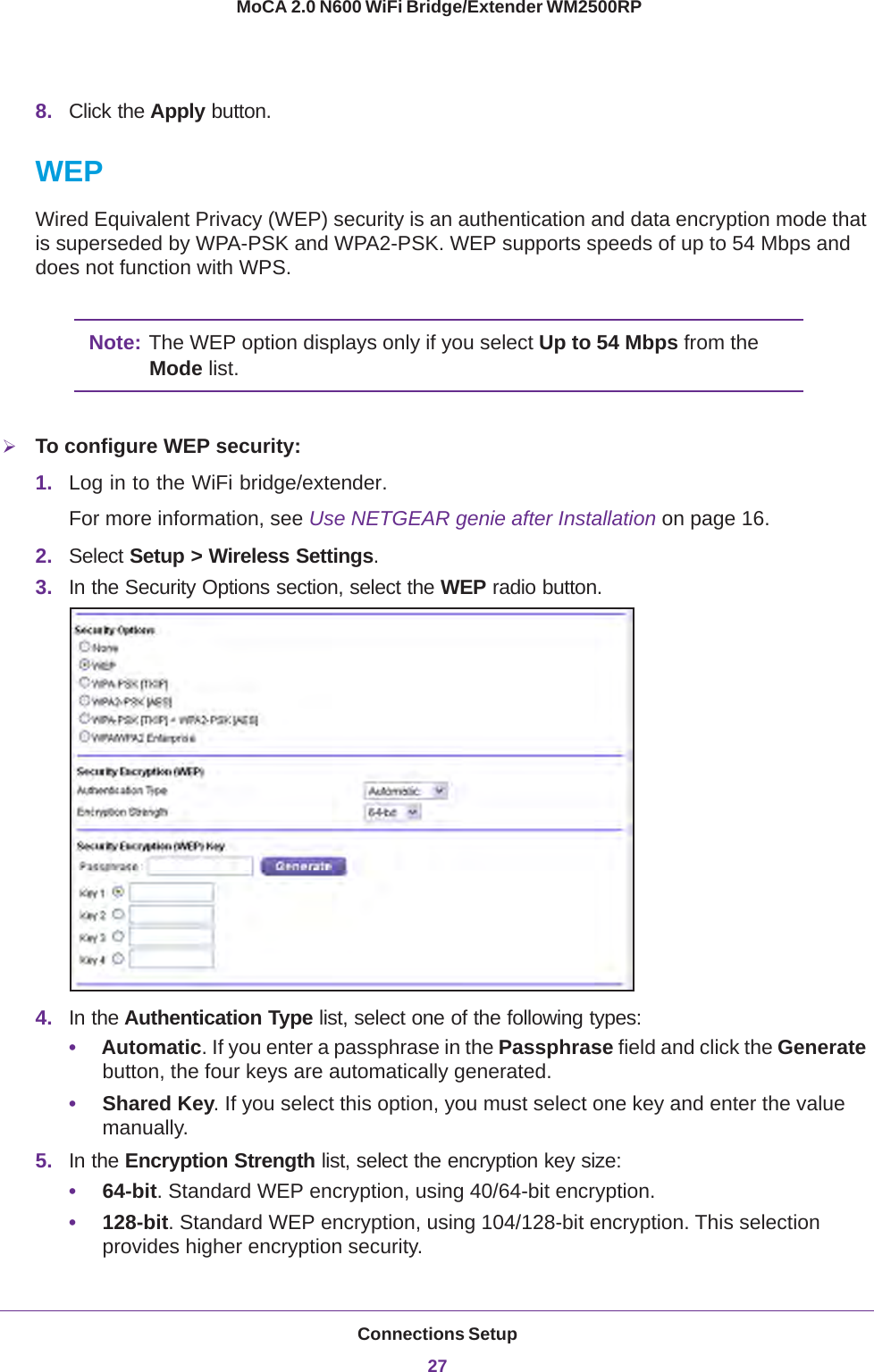 Connections Setup27 MoCA 2.0 N600 WiFi Bridge/Extender WM2500RP8. Click the Apply button.WEPWired Equivalent Privacy (WEP) security is an authentication and data encryption mode that is superseded by WPA-PSK and WPA2-PSK. WEP supports speeds of up to 54 Mbps and does not function with WPS. Note: The WEP option displays only if you select Up to 54 Mbps from the Mode list.To configure WEP security:1. Log in to the WiFi bridge/extender.For more information, see Use NETGEAR genie after Installation on page  16.2. Select Setup &gt; Wireless Settings.3. In the Security Options section, select the WEP radio button.4. In the Authentication Type list, select one of the following types:•Automatic. If you enter a passphrase in the Passphrase field and click the Generate button, the four keys are automatically generated.•Shared Key. If you select this option, you must select one key and enter the value manually.5. In the Encryption Strength list, select the encryption key size:•64-bit. Standard WEP encryption, using 40/64-bit encryption.•128-bit. Standard WEP encryption, using 104/128-bit encryption. This selection provides higher encryption security.