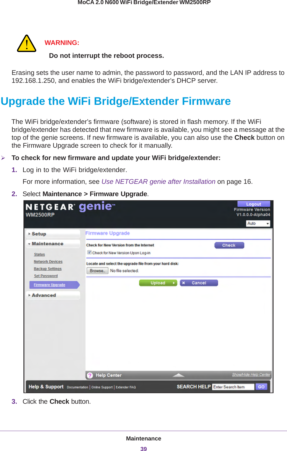 Maintenance39 MoCA 2.0 N600 WiFi Bridge/Extender WM2500RPWARNING:Do not interrupt the reboot process.Erasing sets the user name to admin, the password to password, and the LAN IP address to 192.168.1.250, and enables the WiFi bridge/extender’s DHCP server.Upgrade the WiFi Bridge/Extender FirmwareThe WiFi bridge/extender’s firmware (software) is stored in flash memory. If the WiFi bridge/extender has detected that new firmware is available, you might see a message at the top of the genie screens. If new firmware is available, you can also use the Check button on the Firmware Upgrade screen to check for it manually.To check for new firmware and update your WiFi bridge/extender:1. Log in to the WiFi bridge/extender.For more information, see Use NETGEAR genie after Installation on page  16.2. Select Maintenance &gt; Firmware Upgrade. 3. Click the Check button.