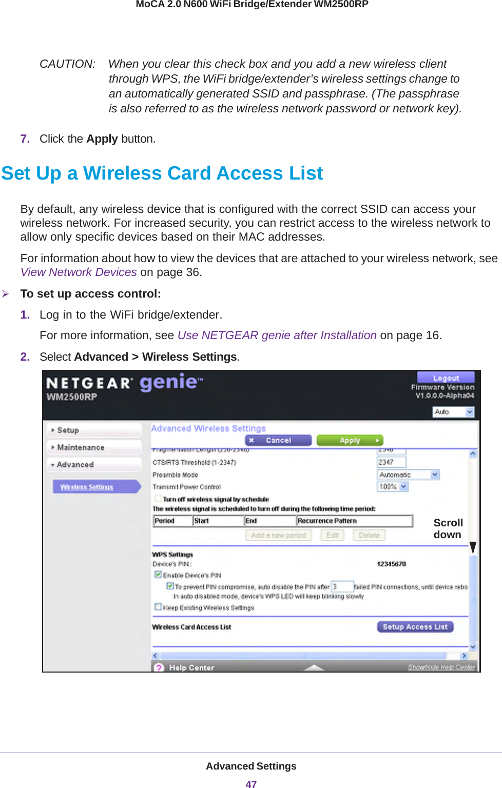 Advanced Settings47 MoCA 2.0 N600 WiFi Bridge/Extender WM2500RPCAUTION:    When you clear this check box and you add a new wireless client through WPS, the WiFi bridge/extender’s wireless settings change to an automatically generated SSID and passphrase. (The passphrase is also referred to as the wireless network password or network key).7. Click the Apply button.Set Up a Wireless Card Access ListBy default, any wireless device that is configured with the correct SSID can access your wireless network. For increased security, you can restrict access to the wireless network to allow only specific devices based on their MAC addresses. For information about how to view the devices that are attached to your wireless network, see View Network Devices on page  36.To set up access control:1. Log in to the WiFi bridge/extender.For more information, see Use NETGEAR genie after Installation on page  16.2. Select Advanced &gt; Wireless Settings.Scrolldown