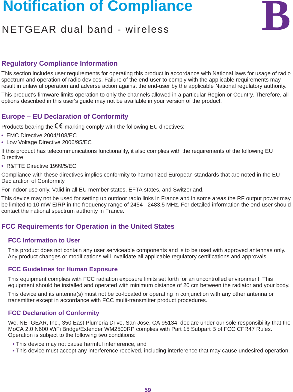 59BB.   Notification of ComplianceNETGEAR dual band - wirelessRegulatory Compliance InformationThis section includes user requirements for operating this product in accordance with National laws for usage of radio spectrum and operation of radio devices. Failure of the end-user to comply with the applicable requirements may result in unlawful operation and adverse action against the end-user by the applicable National regulatory authority.This product&apos;s firmware limits operation to only the channels allowed in a particular Region or Country. Therefore, all options described in this user&apos;s guide may not be available in your version of the product.Europe – EU Declaration of Conformity Products bearing the marking comply with the following EU directives:•  EMC Directive 2004/108/EC•  Low Voltage Directive 2006/95/ECIf this product has telecommunications functionality, it also complies with the requirements of the following EU Directive:•  R&amp;TTE Directive 1999/5/ECCompliance with these directives implies conformity to harmonized European standards that are noted in the EU Declaration of Conformity. For indoor use only. Valid in all EU member states, EFTA states, and Switzerland.This device may not be used for setting up outdoor radio links in France and in some areas the RF output power may be limited to 10 mW EIRP in the frequency range of 2454 - 2483.5 MHz. For detailed information the end-user should contact the national spectrum authority in France.FCC Requirements for Operation in the United States FCC Information to UserThis product does not contain any user serviceable components and is to be used with approved antennas only. Any product changes or modifications will invalidate all applicable regulatory certifications and approvals.FCC Guidelines for Human ExposureThis equipment complies with FCC radiation exposure limits set forth for an uncontrolled environment. This equipment should be installed and operated with minimum distance of 20 cm between the radiator and your body.This device and its antenna(s) must not be co-located or operating in conjunction with any other antenna or transmitter except in accordance with FCC multi-transmitter product procedures.FCC Declaration of ConformityWe, NETGEAR, Inc., 350 East Plumeria Drive, San Jose, CA 95134, declare under our sole responsibility that the MoCA 2.0 N600 WiFi Bridge/Extender WM2500RP complies with Part 15 Subpart B of FCC CFR47 Rules. Operation is subject to the following two conditions:• This device may not cause harmful interference, and• This device must accept any interference received, including interference that may cause undesired operation.