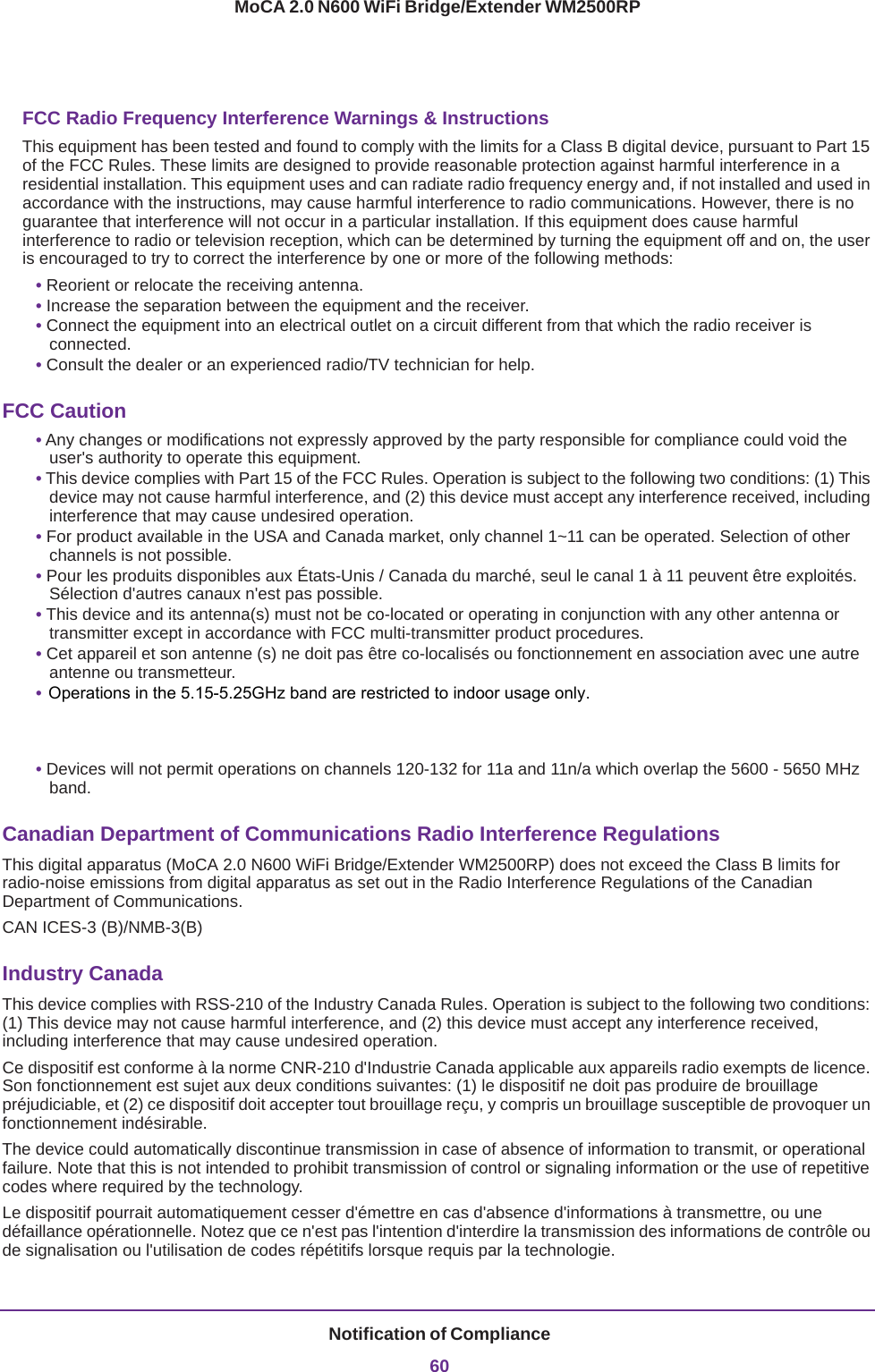 Notification of Compliance60MoCA 2.0 N600 WiFi Bridge/Extender WM2500RPFCC Radio Frequency Interference Warnings &amp; InstructionsThis equipment has been tested and found to comply with the limits for a Class B digital device, pursuant to Part 15 of the FCC Rules. These limits are designed to provide reasonable protection against harmful interference in a residential installation. This equipment uses and can radiate radio frequency energy and, if not installed and used in accordance with the instructions, may cause harmful interference to radio communications. However, there is no guarantee that interference will not occur in a particular installation. If this equipment does cause harmful interference to radio or television reception, which can be determined by turning the equipment off and on, the user is encouraged to try to correct the interference by one or more of the following methods:• Reorient or relocate the receiving antenna.• Increase the separation between the equipment and the receiver.• Connect the equipment into an electrical outlet on a circuit different from that which the radio receiver is connected.• Consult the dealer or an experienced radio/TV technician for help.FCC Caution• Any changes or modifications not expressly approved by the party responsible for compliance could void the user&apos;s authority to operate this equipment. • This device complies with Part 15 of the FCC Rules. Operation is subject to the following two conditions: (1) This device may not cause harmful interference, and (2) this device must accept any interference received, including interference that may cause undesired operation. • For product available in the USA and Canada market, only channel 1~11 can be operated. Selection of other channels is not possible.• Pour les produits disponibles aux États-Unis / Canada du marché, seul le canal 1 à 11 peuvent être exploités. Sélection d&apos;autres canaux n&apos;est pas possible.• This device and its antenna(s) must not be co-located or operating in conjunction with any other antenna or transmitter except in accordance with FCC multi-transmitter product procedures.• Cet appareil et son antenne (s) ne doit pas être co-localisés ou fonctionnement en association avec une autre antenne ou transmetteur.• For operation within a 5.15 ~ 5.25 GHz/5.47 ~ 5.725 GHz frequency range, it is restricted to an indoor environment. The band from 5600-5650 MHz will be disabled by the software during the manufacturing and cannot be changed by the end user. This device meets all the other requirements specified in Part 15E, Section 15.407 of the FCC Rules. • Devices will not permit operations on channels 120-132 for 11a and 11n/a which overlap the 5600 - 5650 MHz band. Canadian Department of Communications Radio Interference RegulationsThis digital apparatus (MoCA 2.0 N600 WiFi Bridge/Extender WM2500RP) does not exceed the Class B limits for radio-noise emissions from digital apparatus as set out in the Radio Interference Regulations of the Canadian Department of Communications.CAN ICES-3 (B)/NMB-3(B) Industry CanadaThis device complies with RSS-210 of the Industry Canada Rules. Operation is subject to the following two conditions: (1) This device may not cause harmful interference, and (2) this device must accept any interference received, including interference that may cause undesired operation.Ce dispositif est conforme à la norme CNR-210 d&apos;Industrie Canada applicable aux appareils radio exempts de licence. Son fonctionnement est sujet aux deux conditions suivantes: (1) le dispositif ne doit pas produire de brouillage préjudiciable, et (2) ce dispositif doit accepter tout brouillage reçu, y compris un brouillage susceptible de provoquer un fonctionnement indésirable.The device could automatically discontinue transmission in case of absence of information to transmit, or operational failure. Note that this is not intended to prohibit transmission of control or signaling information or the use of repetitive codes where required by the technology.Le dispositif pourrait automatiquement cesser d&apos;émettre en cas d&apos;absence d&apos;informations à transmettre, ou une défaillance opérationnelle. Notez que ce n&apos;est pas l&apos;intention d&apos;interdire la transmission des informations de contrôle ou de signalisation ou l&apos;utilisation de codes répétitifs lorsque requis par la technologie. Operations in the 5.15-5.25GHz band are restricted to indoor usage only. 