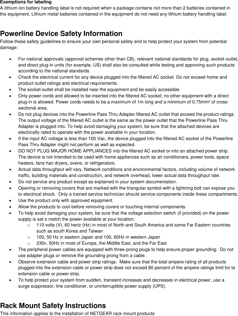  Exemptions for labeling A lithium ion battery handling label is not required when a package contains not more than 2 batteries contained in the equipment. Lithium metal batteries contained in the equipment do not need any lithium battery handling label. Powerline Device Safety Information Follow these safety guidelines to ensure your own personal safety and to help protect your system from potential damage:   For national approvals (approval schemes other than CB), relevant national standards for plug, socket-outlet, and direct plug-in units (for example, US) shall also be consulted while testing and approving such products according to the national standards.    Check the electrical current for any device plugged into the filtered AC socket. Do not exceed home and product outlet ratings and electrical requirements.   The socket-outlet shall be installed near the equipment and be easily accessible   Only power cords and allowed to be inserted into the filtered AC socket; no other equipment with a direct plug-in is allowed. Power cords needs to be a maximum of 1m long and a minimum of 0.75mm² of cross-sectional area.   Do not plug devices into the Powerline Pass Thru Adapter filtered AC outlet that exceed the product ratings.  The output voltage of the filtered AC outlet is the same as the power outlet that the Powerline Pass Thru Adapter is plugged into. To help avoid damaging your system, be sure that the attached devices are electrically rated to operate with the power available in your location.   If the input AC voltage is less than 100 Vac, the device plugged into the filtered AC socket of the Powerline Pass Thru Adapter might not perform as well as expected.   DO NOT PLUG MAJOR HOME APPLIANCES into the filtered AC socket or into an attached power strip.  The device is not intended to be used with home appliances such as air conditioners, power tools, space heaters, fans hair dryers, ovens, or refrigerators.    Actual data throughput will vary. Network conditions and environmental factors, including volume of network traffic, building materials and construction, and network overhead, lower actual data throughput rate.    Do not service any product except as explained in your system documentation.    Opening or removing covers that are marked with the triangular symbol with a lightning bolt can expose you to electrical shock.  Only a trained service technician should service components inside these compartments.   Use the product only with approved equipment.   Allow the products to cool before removing covers or touching internal components.   To help avoid damaging your system, be sure that the voltage selection switch (if provided) on the power supply is set o match the power available at your location: o  110 volts (V), 60 hertz (Hz) in most of North and South America and some Far Eastern countries such as south Korea and Taiwan o  100, 50 Hz in eastern Japan and 100, 60Hz in western Japan o  230v, 50Hz in most of Europe, the Middle East, and the Far East   The peripheral power cables are equipped with three-prong plugs to help ensure proper grounding.  Do not use adapter plugs or remove the grounding prong from a cable.   Observe extension cable and power strip ratings.  Make sure that the total ampere rating of all products plugged into the extension cable or power strip does not exceed 80 percent of the ampere ratings limit for te extension cable or power strip.   To help protect your system from sudden, transient increases and decreases in electrical power, use a surge suppressor, line conditioner, or uninterruptible power supply (UPS). Rack Mount Safety Instructions This information applies to the installation of NETGEAR rack mount products 