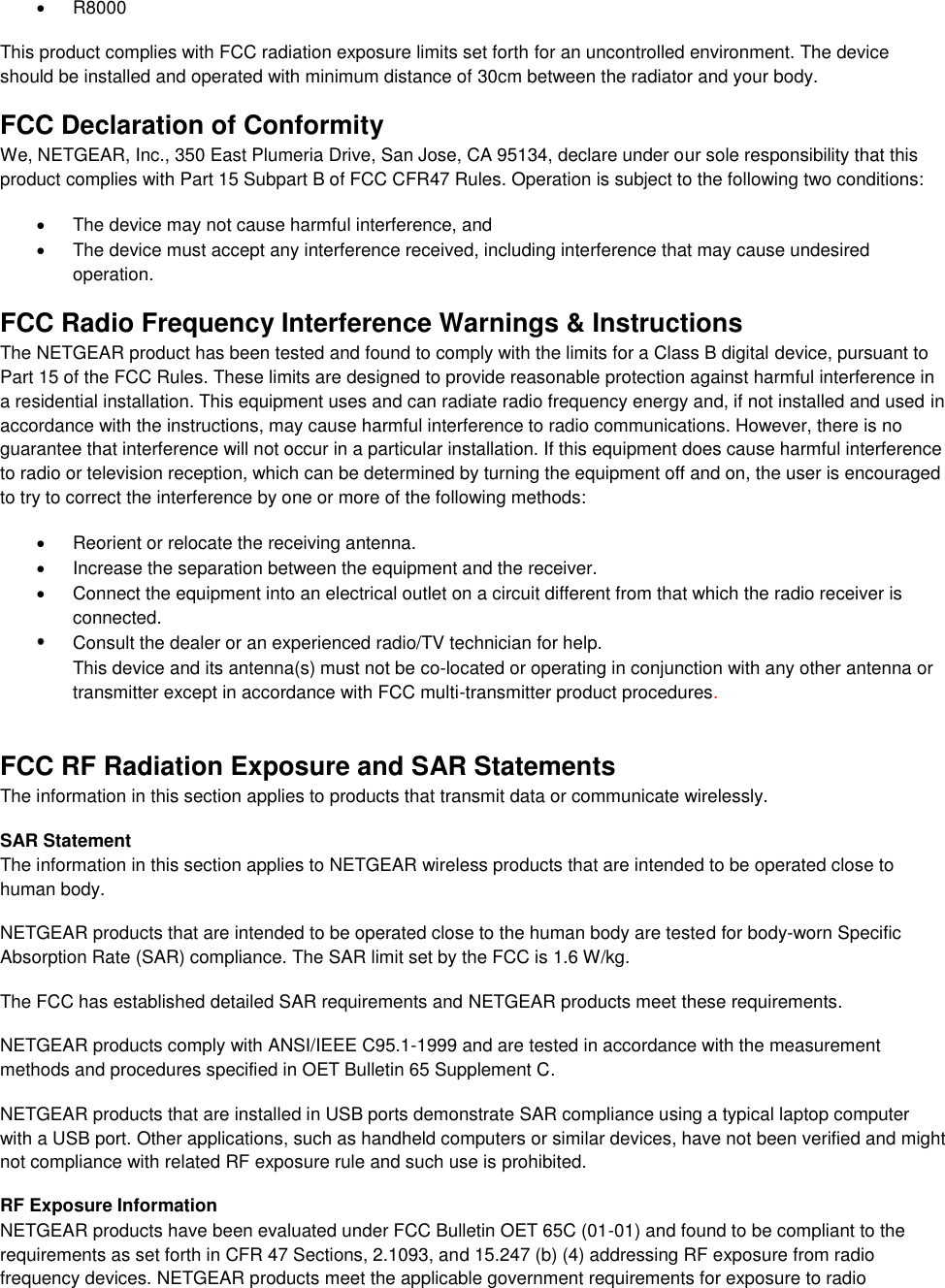    R8000 This product complies with FCC radiation exposure limits set forth for an uncontrolled environment. The device should be installed and operated with minimum distance of 30cm between the radiator and your body. FCC Declaration of Conformity We, NETGEAR, Inc., 350 East Plumeria Drive, San Jose, CA 95134, declare under our sole responsibility that this product complies with Part 15 Subpart B of FCC CFR47 Rules. Operation is subject to the following two conditions:   The device may not cause harmful interference, and   The device must accept any interference received, including interference that may cause undesired operation. FCC Radio Frequency Interference Warnings &amp; Instructions The NETGEAR product has been tested and found to comply with the limits for a Class B digital device, pursuant to Part 15 of the FCC Rules. These limits are designed to provide reasonable protection against harmful interference in a residential installation. This equipment uses and can radiate radio frequency energy and, if not installed and used in accordance with the instructions, may cause harmful interference to radio communications. However, there is no guarantee that interference will not occur in a particular installation. If this equipment does cause harmful interference to radio or television reception, which can be determined by turning the equipment off and on, the user is encouraged to try to correct the interference by one or more of the following methods:   Reorient or relocate the receiving antenna.   Increase the separation between the equipment and the receiver.   Connect the equipment into an electrical outlet on a circuit different from that which the radio receiver is connected.  Consult the dealer or an experienced radio/TV technician for help.  This device and its antenna(s) must not be co-located or operating in conjunction with any other antenna or transmitter except in accordance with FCC multi-transmitter product procedures.     FCC RF Radiation Exposure and SAR Statements The information in this section applies to products that transmit data or communicate wirelessly. SAR Statement The information in this section applies to NETGEAR wireless products that are intended to be operated close to human body.  NETGEAR products that are intended to be operated close to the human body are tested for body-worn Specific Absorption Rate (SAR) compliance. The SAR limit set by the FCC is 1.6 W/kg. The FCC has established detailed SAR requirements and NETGEAR products meet these requirements. NETGEAR products comply with ANSI/IEEE C95.1-1999 and are tested in accordance with the measurement methods and procedures specified in OET Bulletin 65 Supplement C. NETGEAR products that are installed in USB ports demonstrate SAR compliance using a typical laptop computer with a USB port. Other applications, such as handheld computers or similar devices, have not been verified and might not compliance with related RF exposure rule and such use is prohibited. RF Exposure Information NETGEAR products have been evaluated under FCC Bulletin OET 65C (01-01) and found to be compliant to the requirements as set forth in CFR 47 Sections, 2.1093, and 15.247 (b) (4) addressing RF exposure from radio frequency devices. NETGEAR products meet the applicable government requirements for exposure to radio 