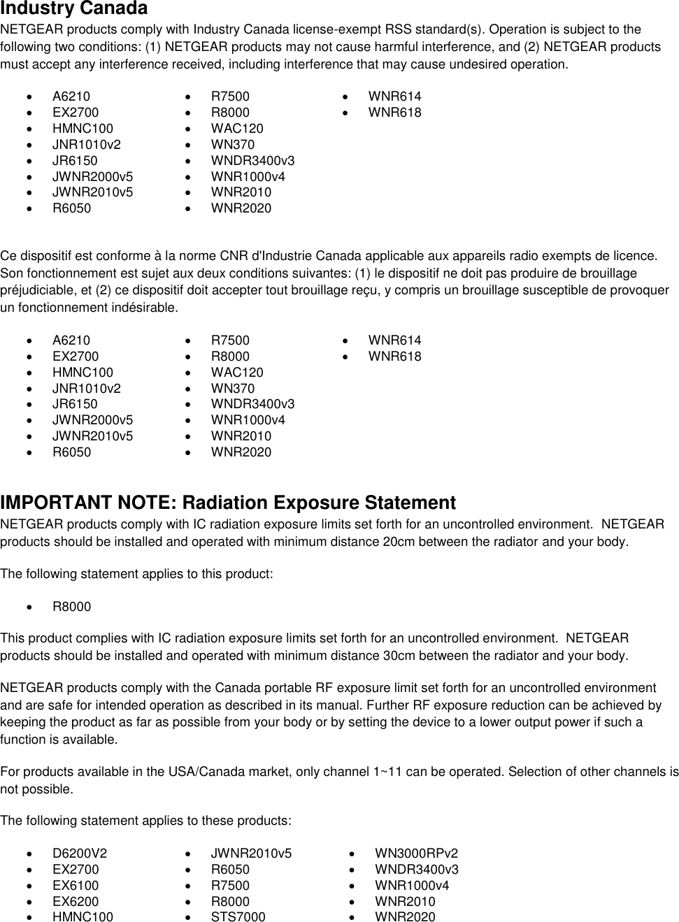  Industry Canada NETGEAR products comply with Industry Canada license-exempt RSS standard(s). Operation is subject to the following two conditions: (1) NETGEAR products may not cause harmful interference, and (2) NETGEAR products must accept any interference received, including interference that may cause undesired operation.   A6210   R7500   WNR614   EX2700   R8000   WNR618   HMNC100   WAC120    JNR1010v2   WN370    JR6150   WNDR3400v3    JWNR2000v5   WNR1000v4    JWNR2010v5   WNR2010    R6050   WNR2020   Ce dispositif est conforme à la norme CNR d&apos;Industrie Canada applicable aux appareils radio exempts de licence. Son fonctionnement est sujet aux deux conditions suivantes: (1) le dispositif ne doit pas produire de brouillage préjudiciable, et (2) ce dispositif doit accepter tout brouillage reçu, y compris un brouillage susceptible de provoquer un fonctionnement indésirable.   A6210   R7500   WNR614   EX2700   R8000   WNR618   HMNC100   WAC120    JNR1010v2   WN370    JR6150   WNDR3400v3    JWNR2000v5   WNR1000v4    JWNR2010v5   WNR2010    R6050   WNR2020   IMPORTANT NOTE: Radiation Exposure Statement NETGEAR products comply with IC radiation exposure limits set forth for an uncontrolled environment.  NETGEAR products should be installed and operated with minimum distance 20cm between the radiator and your body. The following statement applies to this product:   R8000 This product complies with IC radiation exposure limits set forth for an uncontrolled environment.  NETGEAR products should be installed and operated with minimum distance 30cm between the radiator and your body. NETGEAR products comply with the Canada portable RF exposure limit set forth for an uncontrolled environment and are safe for intended operation as described in its manual. Further RF exposure reduction can be achieved by keeping the product as far as possible from your body or by setting the device to a lower output power if such a function is available. For products available in the USA/Canada market, only channel 1~11 can be operated. Selection of other channels is not possible. The following statement applies to these products:   D6200V2   JWNR2010v5   WN3000RPv2  EX2700   R6050   WNDR3400v3   EX6100   R7500   WNR1000v4   EX6200   R8000   WNR2010   HMNC100   STS7000   WNR2020 