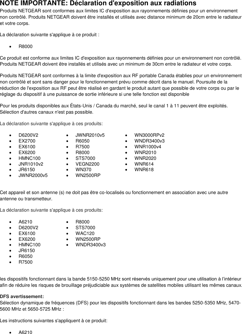  NOTE IMPORTANTE: Déclaration d&apos;exposition aux radiations Produits NETGEAR sont conformes aux limites IC d&apos;exposition aux rayonnements définies pour un environnement non contrôlé. Produits NETGEAR doivent être installés et utilisés avec distance minimum de 20cm entre le radiateur et votre corps. La déclaration suivante s&apos;applique à ce produit :   R8000 Ce produit est conforme aux limites IC d&apos;exposition aux rayonnements définies pour un environnement non contrôlé. Produits NETGEAR doivent être installés et utilisés avec un minimum de 30cm entre le radiateur et votre corps. Produits NETGEAR sont conformes à la limite d&apos;exposition aux RF portable Canada établies pour un environnement non contrôlé et sont sans danger pour le fonctionnement prévu comme décrit dans le manuel. Poursuite de la réduction de l&apos;exposition aux RF peut être réalisé en gardant le produit autant que possible de votre corps ou par le réglage du dispositif à une puissance de sortie inférieure si une telle fonction est disponible Pour les produits disponibles aux États-Unis / Canada du marché, seul le canal 1 à 11 peuvent être exploités. Sélection d&apos;autres canaux n&apos;est pas possible. La déclaration suivante s&apos;applique à ces produits:   D6200V2   JWNR2010v5   WN3000RPv2  EX2700   R6050   WNDR3400v3   EX6100   R7500   WNR1000v4   EX6200   R8000   WNR2010   HMNC100   STS7000   WNR2020   JNR1010v2   VEGN2200   WNR614   JR6150   WN370   WNR618   JWNR2000v5   WN2500RP   Cet appareil et son antenne (s) ne doit pas être co-localisés ou fonctionnement en association avec une autre antenne ou transmetteur. La déclaration suivante s&apos;applique à ces produits:   A6210   R8000   D6200V2   STS7000   EX6100   WAC120   EX6200   WN2500RP   HMNC100   WNDR3400v3   JR6150    R6050    R7500   les dispositifs fonctionnant dans la bande 5150-5250 MHz sont réservés uniquement pour une utilisation à l’intérieur afin de réduire les risques de brouillage préjudiciable aux systèmes de satellites mobiles utilisant les mêmes canaux. DFS avertissement: Sélection dynamique de fréquences (DFS) pour les dispositifs fonctionnant dans les bandes 5250-5350 MHz, 5470-5600 MHz et 5650-5725 MHz : Les instructions suivantes s&apos;appliquent à ce produit:   A6210 