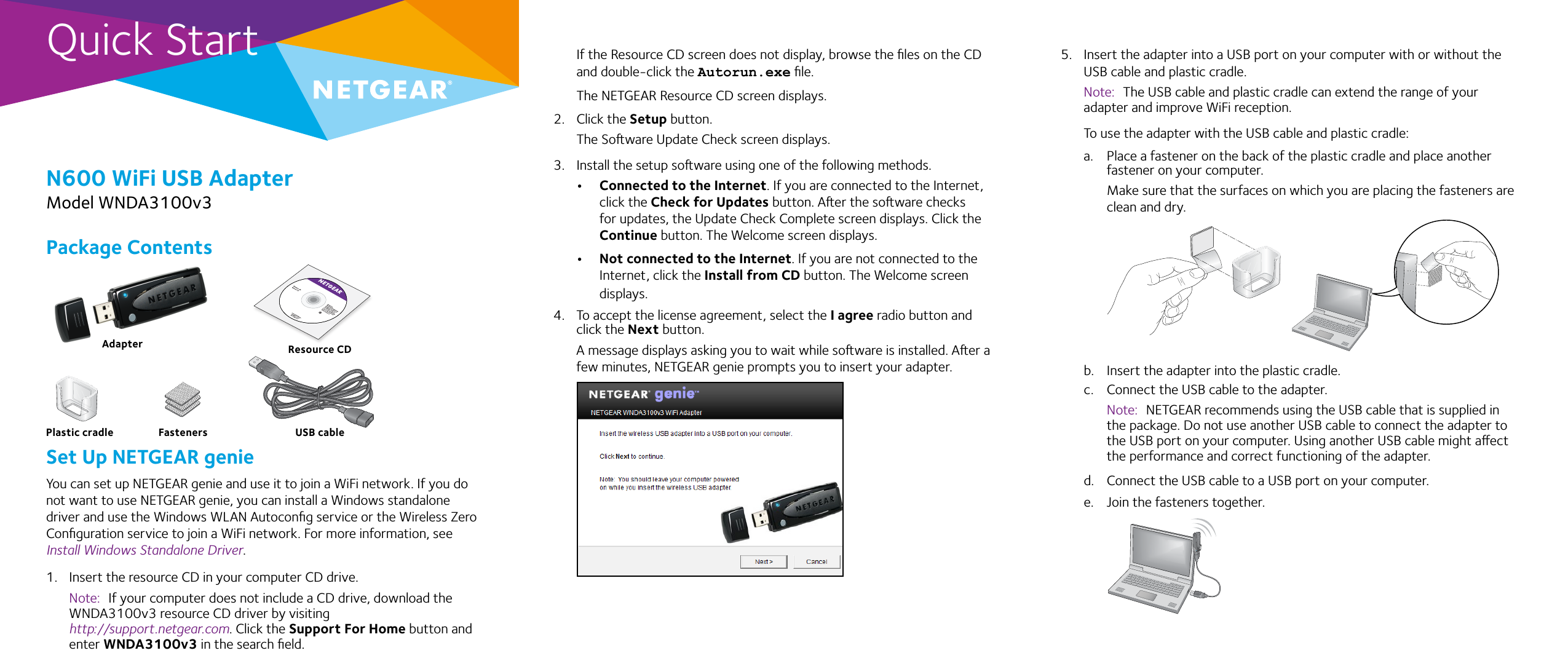 Quick StartN600 WiFi USB AdapterModel WNDA3100v3If the Resource CD screen does not display, browse the ﬁles on the CD and double-click the Autorun.exe ﬁle.The NETGEAR Resource CD screen displays.2.  Click the Setup button.The Soware Update Check screen displays. 3.  Install the setup soware using one of the following methods.• Connected to the Internet. If you are connected to the Internet, click the Check for Updates button. Aer the soware checks for updates, the Update Check Complete screen displays. Click the Continue button. The Welcome screen displays.• Not connected to the Internet. If you are not connected to the Internet, click the Install from CD button. The Welcome screen displays.4.  To accept the license agreement, select the I agree radio button and click the Next button.A message displays asking you to wait while soware is installed. Aer a few minutes, NETGEAR genie prompts you to insert your adapter.5.  Insert the adapter into a USB port on your computer with or without the USB cable and plastic cradle.Note:  The USB cable and plastic cradle can extend the range of your adapter and improve WiFi reception.To use the adapter with the USB cable and plastic cradle:a.  Place a fastener on the back of the plastic cradle and place another fastener on your computer.Make sure that the surfaces on which you are placing the fasteners are clean and dry. b.  Insert the adapter into the plastic cradle. c.  Connect the USB cable to the adapter. Note:  NETGEAR recommends using the USB cable that is supplied in the package. Do not use another USB cable to connect the adapter to the USB port on your computer. Using another USB cable might aect the performance and correct functioning of the adapter.d.  Connect the USB cable to a USB port on your computer.e.  Join the fasteners together.Package ContentsSet Up NETGEAR genieYou can set up NETGEAR genie and use it to join a WiFi network. If you do not want to use NETGEAR genie, you can install a Windows standalone driver and use the Windows WLAN Autoconﬁg service or the Wireless Zero Conﬁguration service to join a WiFi network. For more information, see Install Windows Standalone Driver.1.  Insert the resource CD in your computer CD drive. Note:  If your computer does not include a CD drive, download the WNDA3100v3 resource CD driver by visiting  http://support.netgear.com. Click the Support For Home button and enter WNDA3100v3 in the search ﬁeld.AdapterPlastic cradle USB cableFastenersResource CD