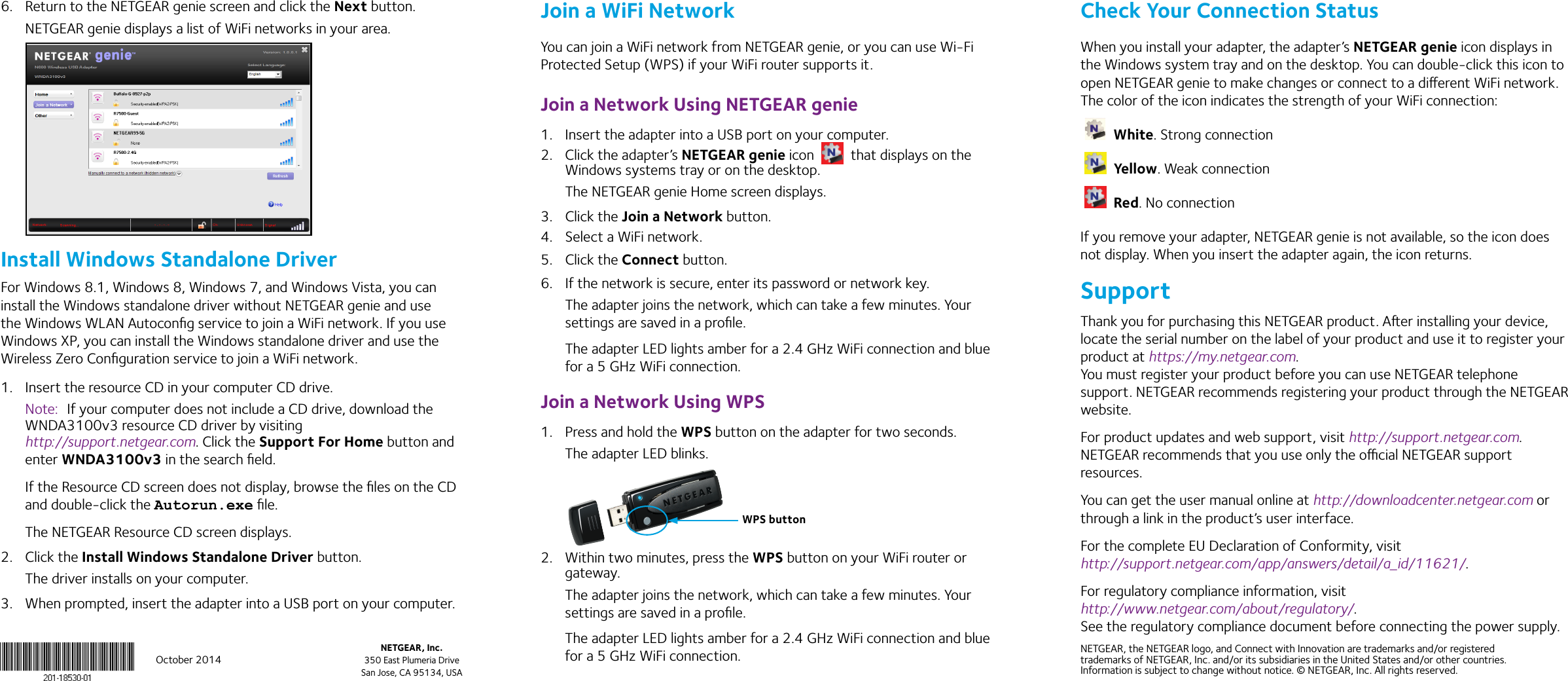 October 2014NETGEAR, Inc.350 East Plumeria DriveSan Jose, CA 95134, USANETGEAR, the NETGEAR logo, and Connect with Innovation are trademarks and/or registered trademarks of NETGEAR, Inc. and/or its subsidiaries in the United States and/or other countries. Information is subject to change without notice. © NETGEAR, Inc. All rights reserved.6.  Return to the NETGEAR genie screen and click the Next button.NETGEAR genie displays a list of WiFi networks in your area.Install Windows Standalone DriverFor Windows 8.1, Windows 8, Windows 7, and Windows Vista, you can install the Windows standalone driver without NETGEAR genie and use the Windows WLAN Autoconﬁg service to join a WiFi network. If you use Windows XP, you can install the Windows standalone driver and use the Wireless Zero Conﬁguration service to join a WiFi network.1.  Insert the resource CD in your computer CD drive.Note:  If your computer does not include a CD drive, download the WNDA3100v3 resource CD driver by visiting  http://support.netgear.com. Click the Support For Home button and enter WNDA3100v3 in the search ﬁeld.If the Resource CD screen does not display, browse the ﬁles on the CD and double-click the Autorun.exe ﬁle.The NETGEAR Resource CD screen displays.2.  Click the Install Windows Standalone Driver button.The driver installs on your computer.3.  When prompted, insert the adapter into a USB port on your computer.Join a WiFi NetworkYou can join a WiFi network from NETGEAR genie, or you can use Wi-Fi Protected Setup (WPS) if your WiFi router supports it.Join a Network Using NETGEAR genie1.  Insert the adapter into a USB port on your computer.2.  Click the adapter’s NETGEAR genie icon   that displays on the Windows systems tray or on the desktop.The NETGEAR genie Home screen displays.3.  Click the Join a Network button.4.  Select a WiFi network.5.  Click the Connect button.6.  If the network is secure, enter its password or network key.The adapter joins the network, which can take a few minutes. Your settings are saved in a proﬁle.The adapter LED lights amber for a 2.4 GHz WiFi connection and blue for a 5 GHz WiFi connection.Join a Network Using WPS1.  Press and hold the WPS button on the adapter for two seconds.The adapter LED blinks.2.  Within two minutes, press the WPS button on your WiFi router or gateway.The adapter joins the network, which can take a few minutes. Your settings are saved in a proﬁle.The adapter LED lights amber for a 2.4 GHz WiFi connection and blue for a 5 GHz WiFi connection.Check Your Connection StatusWhen you install your adapter, the adapter’s NETGEAR genie icon displays in the Windows system tray and on the desktop. You can double-click this icon to open NETGEAR genie to make changes or connect to a dierent WiFi network. The color of the icon indicates the strength of your WiFi connection: White. Strong connection Yellow. Weak connection Red. No connectionIf you remove your adapter, NETGEAR genie is not available, so the icon does not display. When you insert the adapter again, the icon returns.SupportThank you for purchasing this NETGEAR product. Aer installing your device, locate the serial number on the label of your product and use it to register your product at https://my.netgear.com.  You must register your product before you can use NETGEAR telephone support. NETGEAR recommends registering your product through the NETGEAR website. For product updates and web support, visit http://support.netgear.com. NETGEAR recommends that you use only the ocial NETGEAR support resources. You can get the user manual online at http://downloadcenter.netgear.com or through a link in the product’s user interface.For the complete EU Declaration of Conformity, visit http://support.netgear.com/app/answers/detail/a_id/11621/.For regulatory compliance information, visit  http://www.netgear.com/about/regulatory/. See the regulatory compliance document before connecting the power supply.WPS button