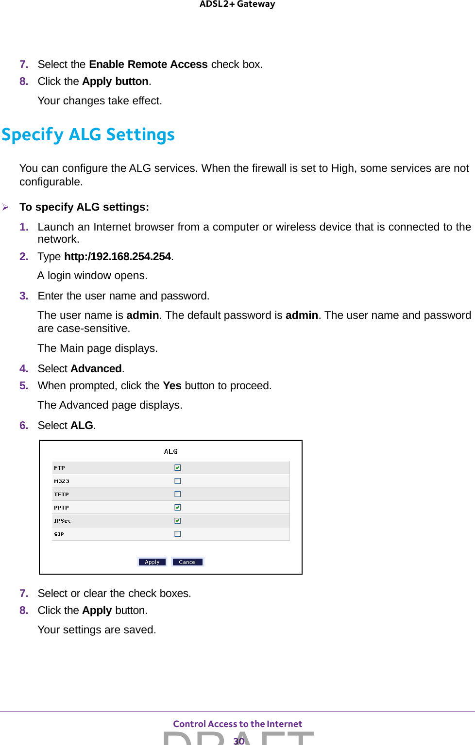 Control Access to the Internet 30ADSL2+ Gateway 7.  Select the Enable Remote Access check box.8.  Click the Apply button.Your changes take effect.Specify ALG SettingsYou can configure the ALG services. When the firewall is set to High, some services are not configurable.To specify ALG settings:1.  Launch an Internet browser from a computer or wireless device that is connected to the network.2.  Type http:/192.168.254.254.A login window opens.3.  Enter the user name and password.The user name is admin. The default password is admin. The user name and password are case-sensitive.The Main page displays.4.  Select Advanced.5.  When prompted, click the Yes button to proceed.The Advanced page displays.6.  Select ALG.7.  Select or clear the check boxes.8.  Click the Apply button.Your settings are saved.DRAFT