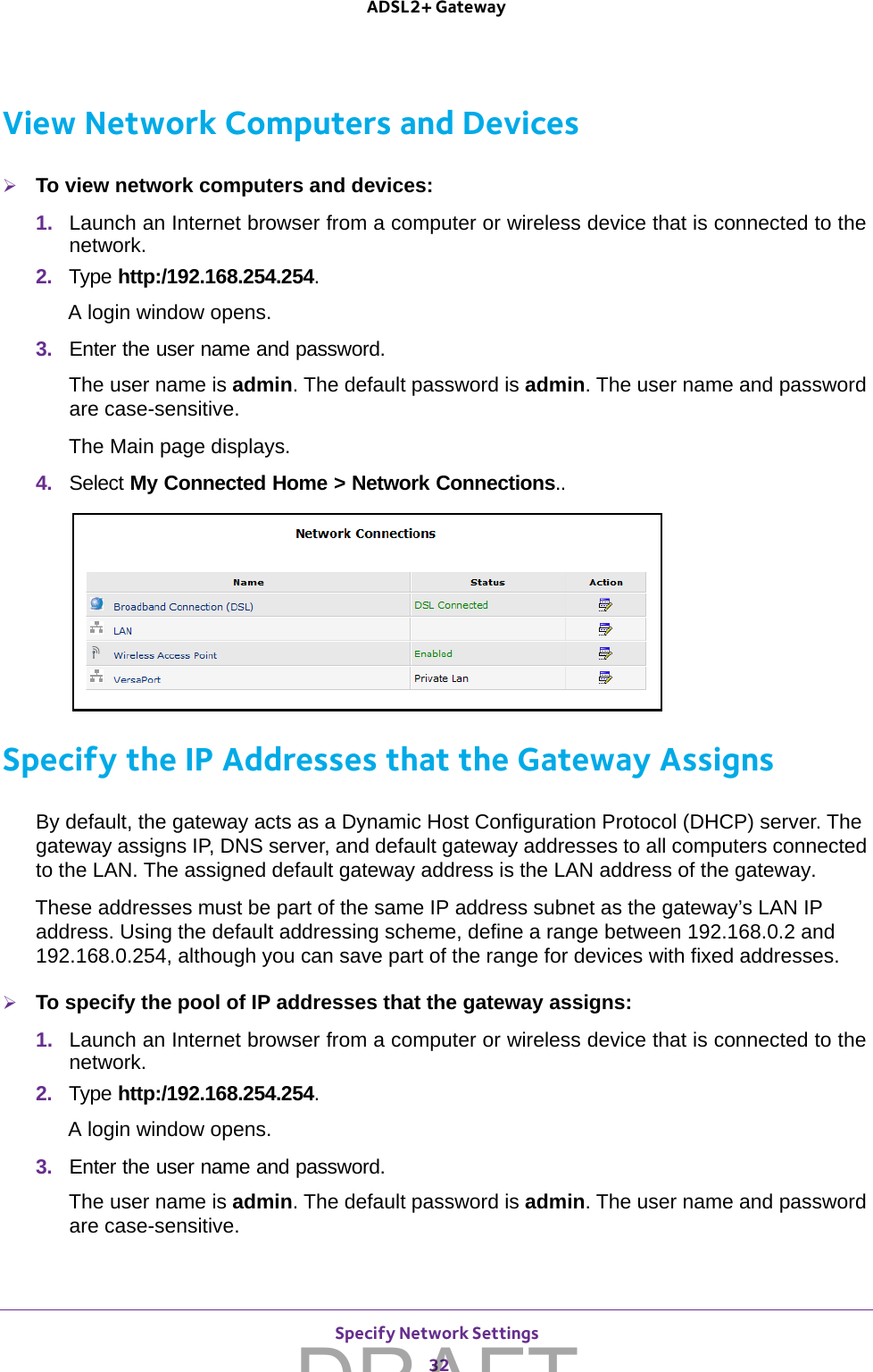 Specify Network Settings 32ADSL2+ Gateway View Network Computers and DevicesTo view network computers and devices:1.  Launch an Internet browser from a computer or wireless device that is connected to the network.2.  Type http:/192.168.254.254.A login window opens.3.  Enter the user name and password.The user name is admin. The default password is admin. The user name and password are case-sensitive.The Main page displays.4.  Select My Connected Home &gt; Network Connections..Specify the IP Addresses that the Gateway AssignsBy default, the gateway acts as a Dynamic Host Configuration Protocol (DHCP) server. The gateway assigns IP, DNS server, and default gateway addresses to all computers connected to the LAN. The assigned default gateway address is the LAN address of the gateway. These addresses must be part of the same IP address subnet as the gateway’s LAN IP address. Using the default addressing scheme, define a range between 192.168.0.2 and 192.168.0.254, although you can save part of the range for devices with fixed addresses.To specify the pool of IP addresses that the gateway assigns:1.  Launch an Internet browser from a computer or wireless device that is connected to the network.2.  Type http:/192.168.254.254.A login window opens.3.  Enter the user name and password.The user name is admin. The default password is admin. The user name and password are case-sensitive.DRAFT