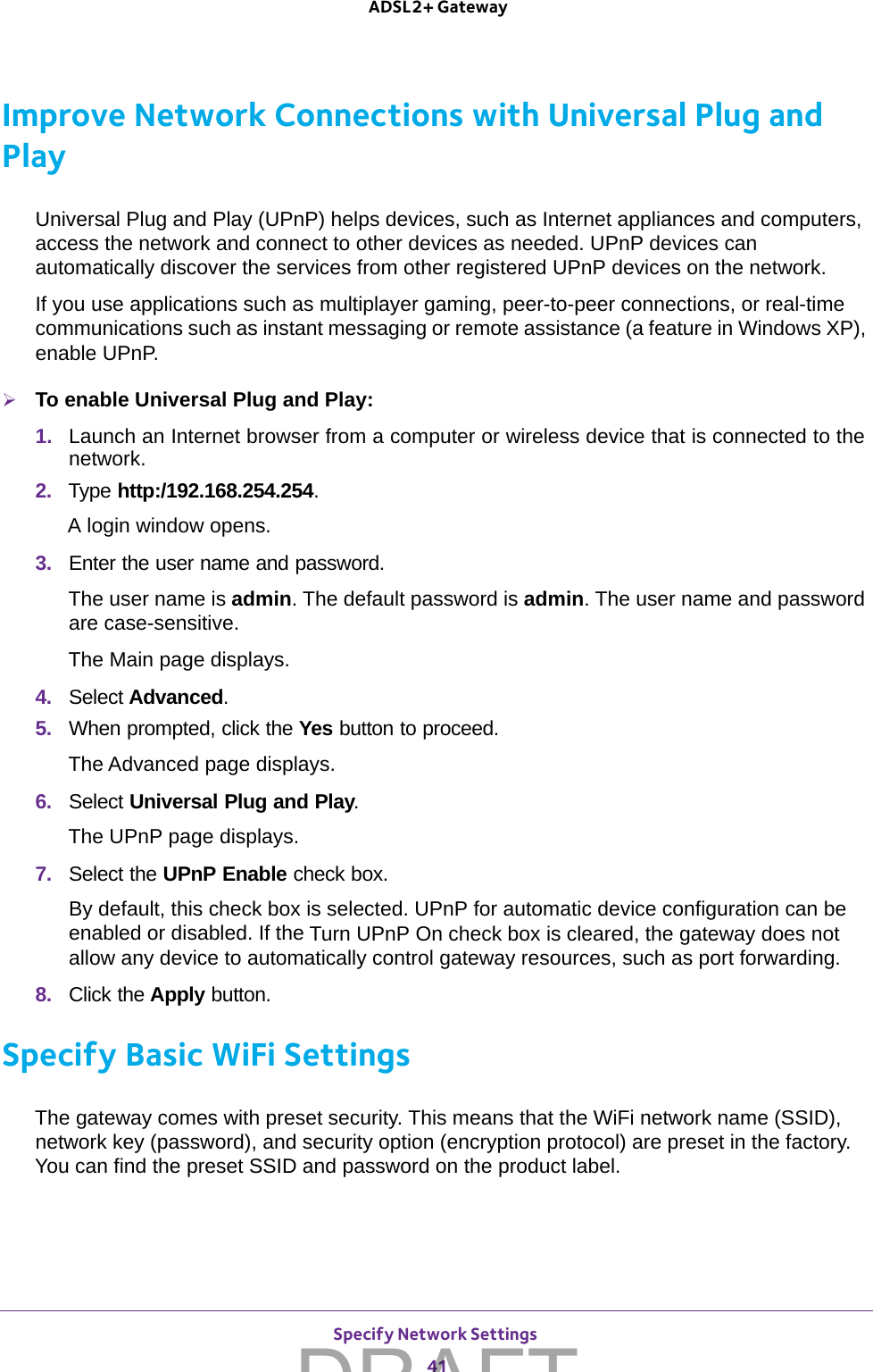 Specify Network Settings 41 ADSL2+ GatewayImprove Network Connections with Universal Plug and PlayUniversal Plug and Play (UPnP) helps devices, such as Internet appliances and computers, access the network and connect to other devices as needed. UPnP devices can automatically discover the services from other registered UPnP devices on the network.If you use applications such as multiplayer gaming, peer-to-peer connections, or real-time communications such as instant messaging or remote assistance (a feature in Windows XP), enable UPnP.To enable Universal Plug and Play:1.  Launch an Internet browser from a computer or wireless device that is connected to the network.2.  Type http:/192.168.254.254.A login window opens.3.  Enter the user name and password.The user name is admin. The default password is admin. The user name and password are case-sensitive.The Main page displays.4.  Select Advanced.5.  When prompted, click the Yes button to proceed.The Advanced page displays.6.  Select Universal Plug and Play.The UPnP page displays. 7.  Select the UPnP Enable check box.By default, this check box is selected. UPnP for automatic device configuration can be enabled or disabled. If the Turn UPnP On check box is cleared, the gateway does not allow any device to automatically control gateway resources, such as port forwarding.8.  Click the Apply button.Specify Basic WiFi SettingsThe gateway comes with preset security. This means that the WiFi network name (SSID), network key (password), and security option (encryption protocol) are preset in the factory. You can find the preset SSID and password on the product label. DRAFT