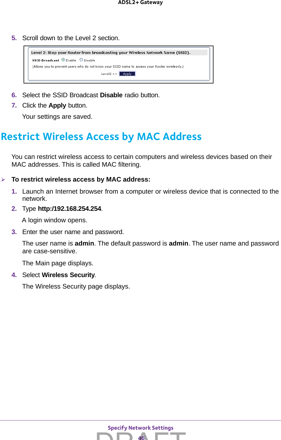 Specify Network Settings 46ADSL2+ Gateway 5.  Scroll down to the Level 2 section.6.  Select the SSID Broadcast Disable radio button.7.  Click the Apply button.Your settings are saved.Restrict Wireless Access by MAC AddressYou can restrict wireless access to certain computers and wireless devices based on their MAC addresses. This is called MAC filtering.To restrict wireless access by MAC address:1.  Launch an Internet browser from a computer or wireless device that is connected to the network.2.  Type http:/192.168.254.254.A login window opens.3.  Enter the user name and password.The user name is admin. The default password is admin. The user name and password are case-sensitive.The Main page displays.4.  Select Wireless Security.The Wireless Security page displays.DRAFT