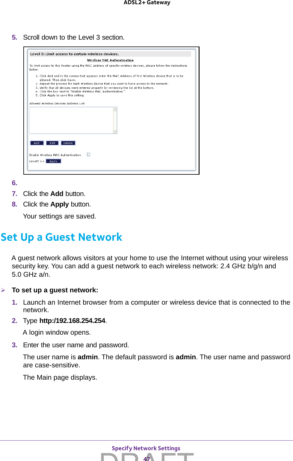 Specify Network Settings 47 ADSL2+ Gateway5.  Scroll down to the Level 3 section.6. 7.  Click the Add button.8.  Click the Apply button.Your settings are saved.Set Up a Guest NetworkA guest network allows visitors at your home to use the Internet without using your wireless security key. You can add a guest network to each wireless network: 2.4 GHz b/g/n and  5.0 GHz a/n. To set up a guest network:1.  Launch an Internet browser from a computer or wireless device that is connected to the network.2.  Type http:/192.168.254.254.A login window opens.3.  Enter the user name and password.The user name is admin. The default password is admin. The user name and password are case-sensitive.The Main page displays.DRAFT