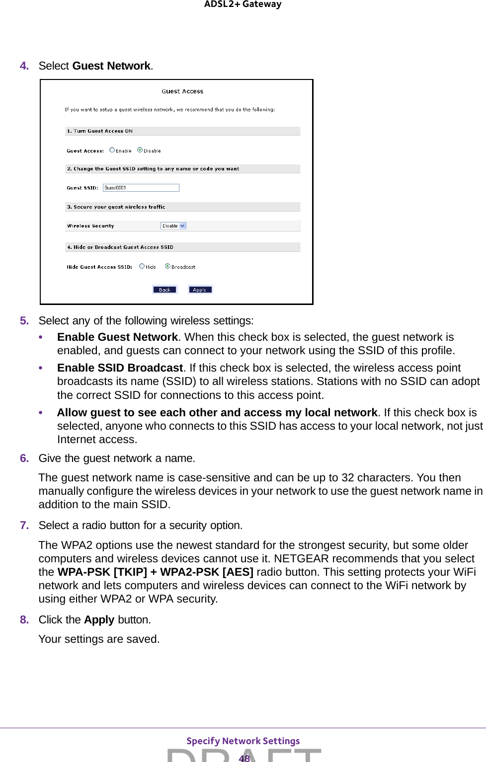 Specify Network Settings 48ADSL2+ Gateway 4.  Select Guest Network.5.  Select any of the following wireless settings:•Enable Guest Network. When this check box is selected, the guest network is enabled, and guests can connect to your network using the SSID of this profile.•Enable SSID Broadcast. If this check box is selected, the wireless access point broadcasts its name (SSID) to all wireless stations. Stations with no SSID can adopt the correct SSID for connections to this access point.•Allow guest to see each other and access my local network. If this check box is selected, anyone who connects to this SSID has access to your local network, not just Internet access.6.  Give the guest network a name.The guest network name is case-sensitive and can be up to 32 characters. You then manually configure the wireless devices in your network to use the guest network name in addition to the main SSID. 7.  Select a radio button for a security option. The WPA2 options use the newest standard for the strongest security, but some older computers and wireless devices cannot use it. NETGEAR recommends that you select the WPA-PSK [TKIP] + WPA2-PSK [AES] radio button. This setting protects your WiFi network and lets computers and wireless devices can connect to the WiFi network by using either WPA2 or WPA security.8.  Click the Apply button. Your settings are saved.DRAFT