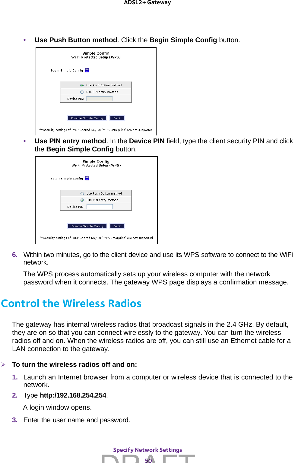 Specify Network Settings 50ADSL2+ Gateway •Use Push Button method. Click the Begin Simple Config button. •Use PIN entry method. In the Device PIN field, type the client security PIN and click the Begin Simple Config button.6.  Within two minutes, go to the client device and use its WPS software to connect to the WiFi network.The WPS process automatically sets up your wireless computer with the network password when it connects. The gateway WPS page displays a confirmation message. Control the Wireless RadiosThe gateway has internal wireless radios that broadcast signals in the 2.4 GHz. By default, they are on so that you can connect wirelessly to the gateway. You can turn the wireless radios off and on. When the wireless radios are off, you can still use an Ethernet cable for a LAN connection to the gateway.To turn the wireless radios off and on:1.  Launch an Internet browser from a computer or wireless device that is connected to the network.2.  Type http:/192.168.254.254.A login window opens.3.  Enter the user name and password.DRAFT