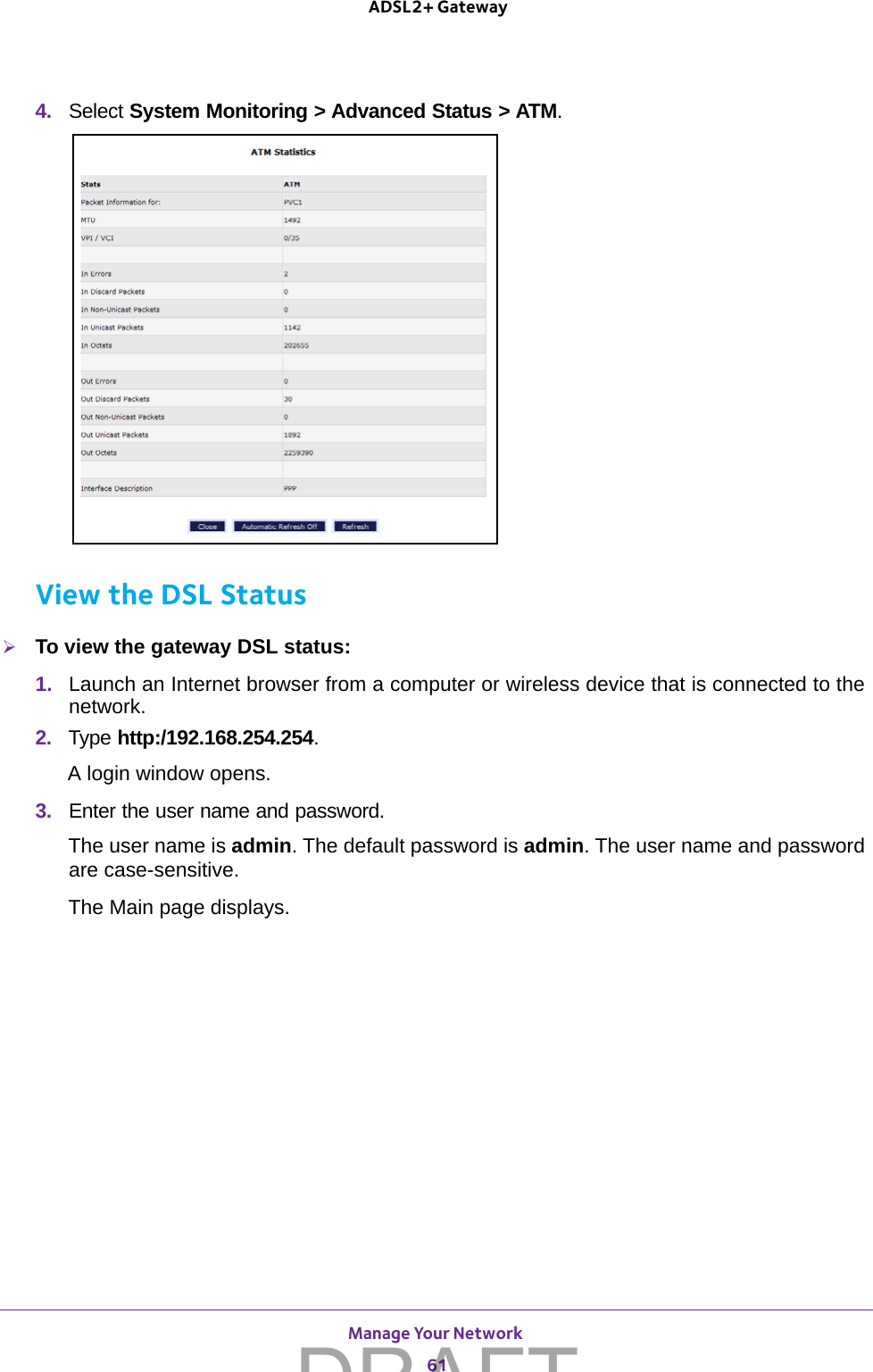 Manage Your Network 61 ADSL2+ Gateway4.  Select System Monitoring &gt; Advanced Status &gt; ATM. View the DSL StatusTo view the gateway DSL status:1.  Launch an Internet browser from a computer or wireless device that is connected to the network.2.  Type http:/192.168.254.254.A login window opens.3.  Enter the user name and password.The user name is admin. The default password is admin. The user name and password are case-sensitive.The Main page displays.DRAFT