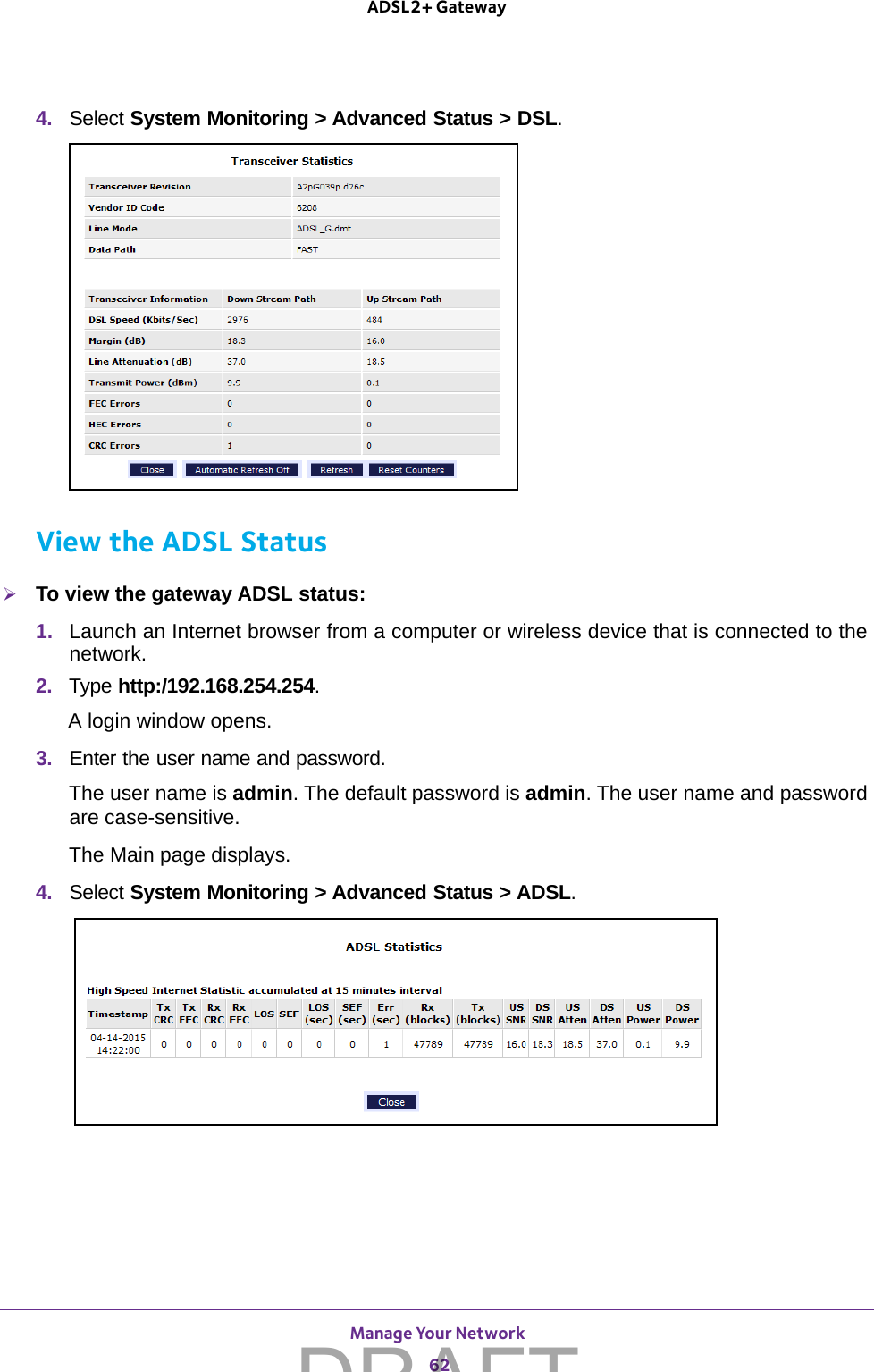Manage Your Network 62ADSL2+ Gateway 4.  Select System Monitoring &gt; Advanced Status &gt; DSL. View the ADSL StatusTo view the gateway ADSL status:1.  Launch an Internet browser from a computer or wireless device that is connected to the network.2.  Type http:/192.168.254.254.A login window opens.3.  Enter the user name and password.The user name is admin. The default password is admin. The user name and password are case-sensitive.The Main page displays.4.  Select System Monitoring &gt; Advanced Status &gt; ADSL. DRAFT