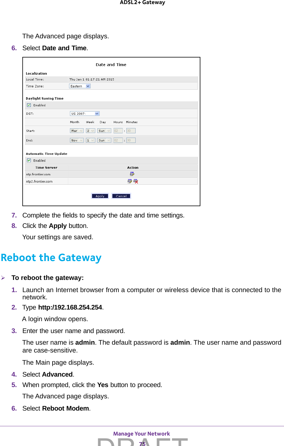 Manage Your Network 75 ADSL2+ GatewayThe Advanced page displays.6.  Select Date and Time. 7.  Complete the fields to specify the date and time settings.8.  Click the Apply button.Your settings are saved.Reboot the GatewayTo reboot the gateway:1.  Launch an Internet browser from a computer or wireless device that is connected to the network.2.  Type http:/192.168.254.254.A login window opens.3.  Enter the user name and password.The user name is admin. The default password is admin. The user name and password are case-sensitive.The Main page displays.4.  Select Advanced.5.  When prompted, click the Yes button to proceed.The Advanced page displays.6.  Select Reboot Modem. DRAFT