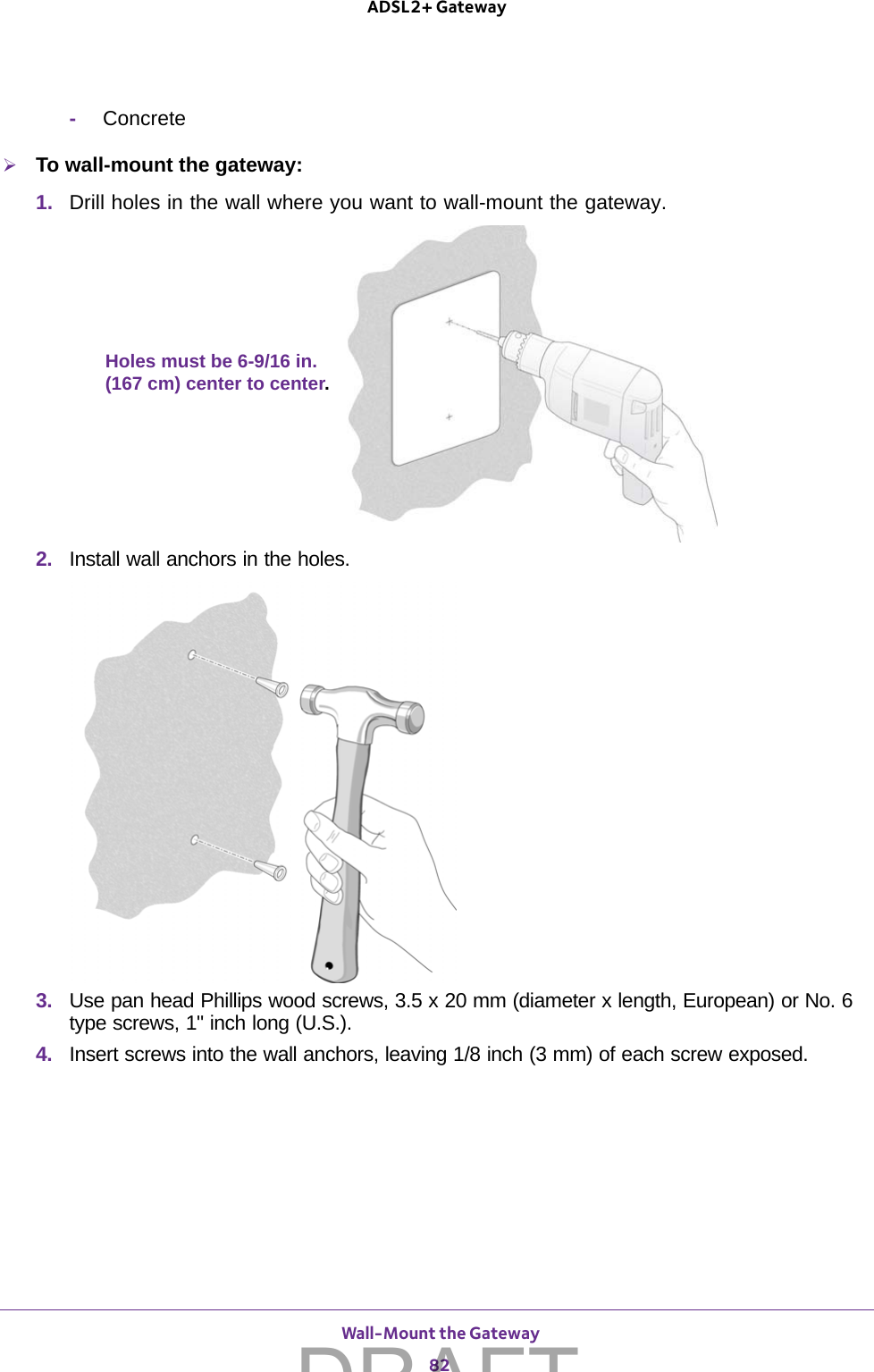  Wall-Mount the Gateway82ADSL2+ Gateway -ConcreteTo wall-mount the gateway: 1.  Drill holes in the wall where you want to wall-mount the gateway. Holes must be 6-9/16 in.(167 cm) center to center.2.  Install wall anchors in the holes.3.  Use pan head Phillips wood screws, 3.5 x 20 mm (diameter x length, European) or No. 6 type screws, 1&quot; inch long (U.S.). 4.  Insert screws into the wall anchors, leaving 1/8 inch (3 mm) of each screw exposed.DRAFT