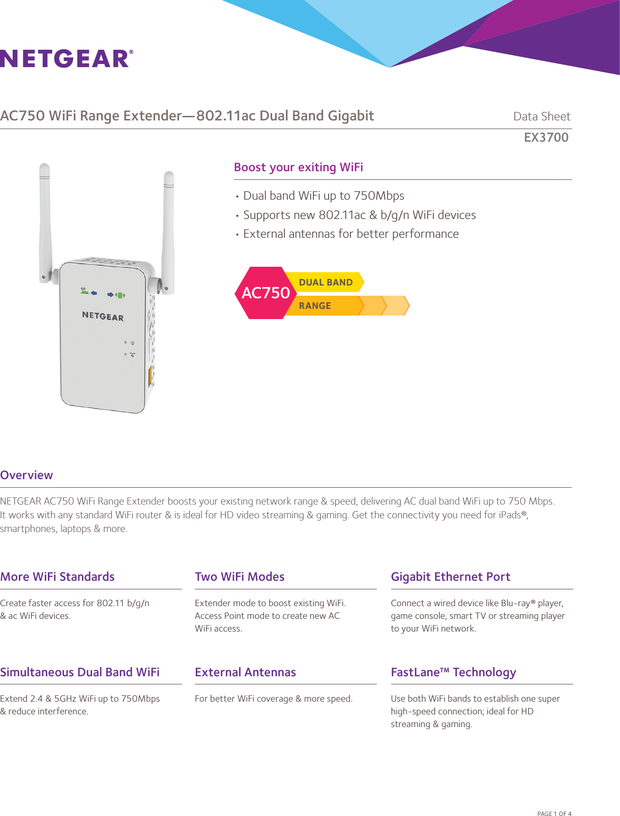 Boost your exiting WiFiOverviewNETGEAR AC750 WiFi Range Extender boosts your existing network range &amp; speed, delivering AC dual band WiFi up to 750 Mbps. It works with any standard WiFi router &amp; is ideal for HD video streaming &amp; gaming. Get the connectivity you need for iPads®, smartphones, laptops &amp; more.• Dual band WiFi up to 750Mbps• Supports new 802.11ac &amp; b/g/n WiFi devices• External antennas for better performancePAGE 1 OF 4RANGEDUAL BANDAC750AC750 WiFi Range Extender—802.11ac Dual Band Gigabit             Data SheetEX6100Simultaneous Dual Band WiFiExtend 2.4 &amp; 5GHz WiFi up to 750Mbps&amp; reduce interference.FastLane™ TechnologyUse both WiFi bands to establish one superhigh-speed connection; ideal for HD streaming &amp; gaming.More WiFi StandardsCreate faster access for 802.11 b/g/n&amp; ac WiFi devices.Gigabit Ethernet PortConnect a wired device like Blu-ray® player,game console, smart TV or streaming playerto your WiFi network.External AntennasFor better WiFi coverage &amp; more speed.Two WiFi ModesExtender mode to boost existing WiFi. Access Point mode to create new AC WiFi access.EX3700  