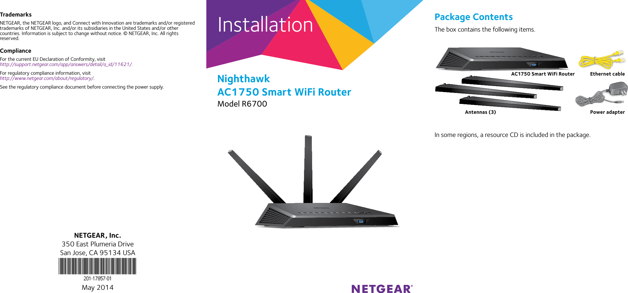 InstallationNighthawk AC1750 Smart WiFi RouterModel R6700TrademarksNETGEAR, the NETGEAR logo, and Connect with Innovation are trademarks and/or registered trademarks of NETGEAR, Inc. and/or its subsidiaries in the United States and/or other countries. Information is subject to change without notice. © NETGEAR, Inc. All rights reserved.ComplianceFor the current EU Declaration of Conformity, visit  http://support.netgear.com/app/answers/detail/a_id/11621/. For regulatory compliance information, visit http://www.netgear.com/about/regulatory/.See the regulatory compliance document before connecting the power supply.Package ContentsThe box contains the following items.In some regions, a resource CD is included in the package.NETGEAR, Inc.350 East Plumeria DriveSan Jose, CA 95134 USAMay 2014AC1750 Smart WiFi Router Ethernet cablePower adapterAntennas (3)